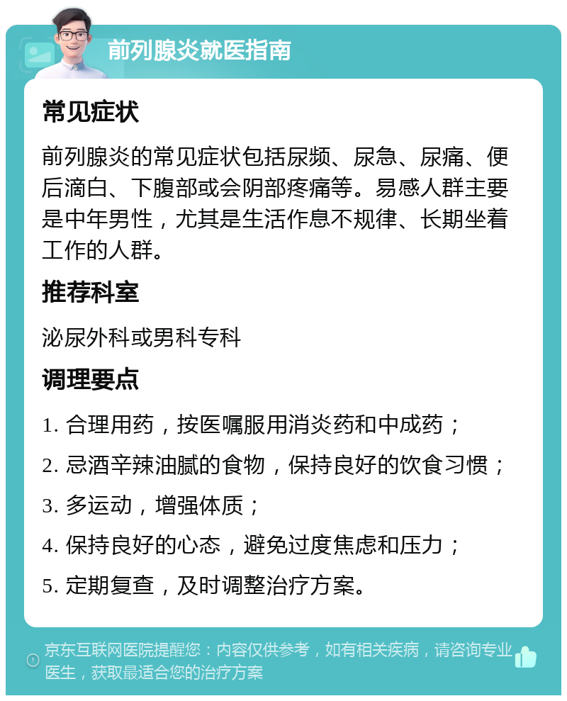 前列腺炎就医指南 常见症状 前列腺炎的常见症状包括尿频、尿急、尿痛、便后滴白、下腹部或会阴部疼痛等。易感人群主要是中年男性，尤其是生活作息不规律、长期坐着工作的人群。 推荐科室 泌尿外科或男科专科 调理要点 1. 合理用药，按医嘱服用消炎药和中成药； 2. 忌酒辛辣油腻的食物，保持良好的饮食习惯； 3. 多运动，增强体质； 4. 保持良好的心态，避免过度焦虑和压力； 5. 定期复查，及时调整治疗方案。