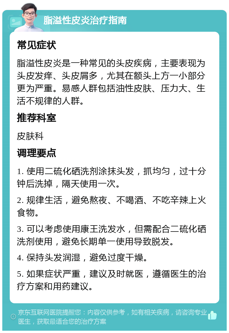 脂溢性皮炎治疗指南 常见症状 脂溢性皮炎是一种常见的头皮疾病，主要表现为头皮发痒、头皮屑多，尤其在额头上方一小部分更为严重。易感人群包括油性皮肤、压力大、生活不规律的人群。 推荐科室 皮肤科 调理要点 1. 使用二硫化硒洗剂涂抹头发，抓均匀，过十分钟后洗掉，隔天使用一次。 2. 规律生活，避免熬夜、不喝酒、不吃辛辣上火食物。 3. 可以考虑使用康王洗发水，但需配合二硫化硒洗剂使用，避免长期单一使用导致脱发。 4. 保持头发润湿，避免过度干燥。 5. 如果症状严重，建议及时就医，遵循医生的治疗方案和用药建议。