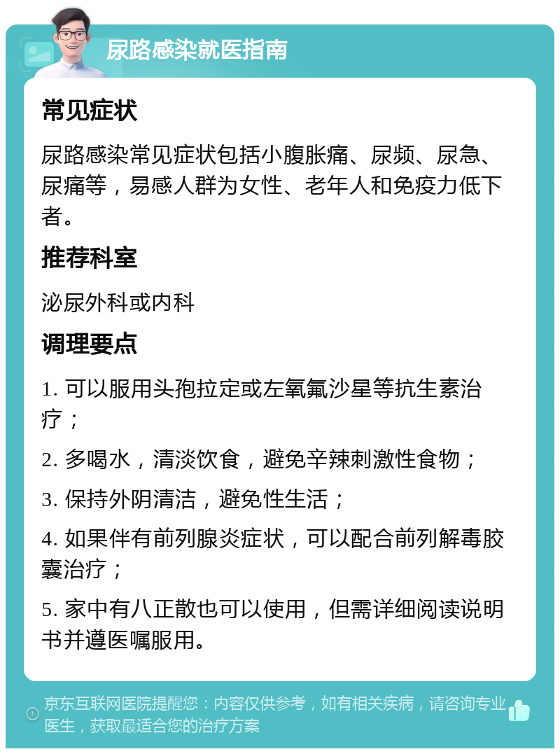 尿路感染就医指南 常见症状 尿路感染常见症状包括小腹胀痛、尿频、尿急、尿痛等，易感人群为女性、老年人和免疫力低下者。 推荐科室 泌尿外科或内科 调理要点 1. 可以服用头孢拉定或左氧氟沙星等抗生素治疗； 2. 多喝水，清淡饮食，避免辛辣刺激性食物； 3. 保持外阴清洁，避免性生活； 4. 如果伴有前列腺炎症状，可以配合前列解毒胶囊治疗； 5. 家中有八正散也可以使用，但需详细阅读说明书并遵医嘱服用。