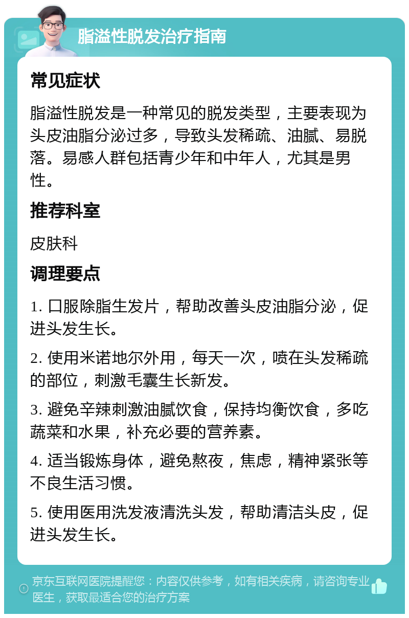 脂溢性脱发治疗指南 常见症状 脂溢性脱发是一种常见的脱发类型，主要表现为头皮油脂分泌过多，导致头发稀疏、油腻、易脱落。易感人群包括青少年和中年人，尤其是男性。 推荐科室 皮肤科 调理要点 1. 口服除脂生发片，帮助改善头皮油脂分泌，促进头发生长。 2. 使用米诺地尔外用，每天一次，喷在头发稀疏的部位，刺激毛囊生长新发。 3. 避免辛辣刺激油腻饮食，保持均衡饮食，多吃蔬菜和水果，补充必要的营养素。 4. 适当锻炼身体，避免熬夜，焦虑，精神紧张等不良生活习惯。 5. 使用医用洗发液清洗头发，帮助清洁头皮，促进头发生长。