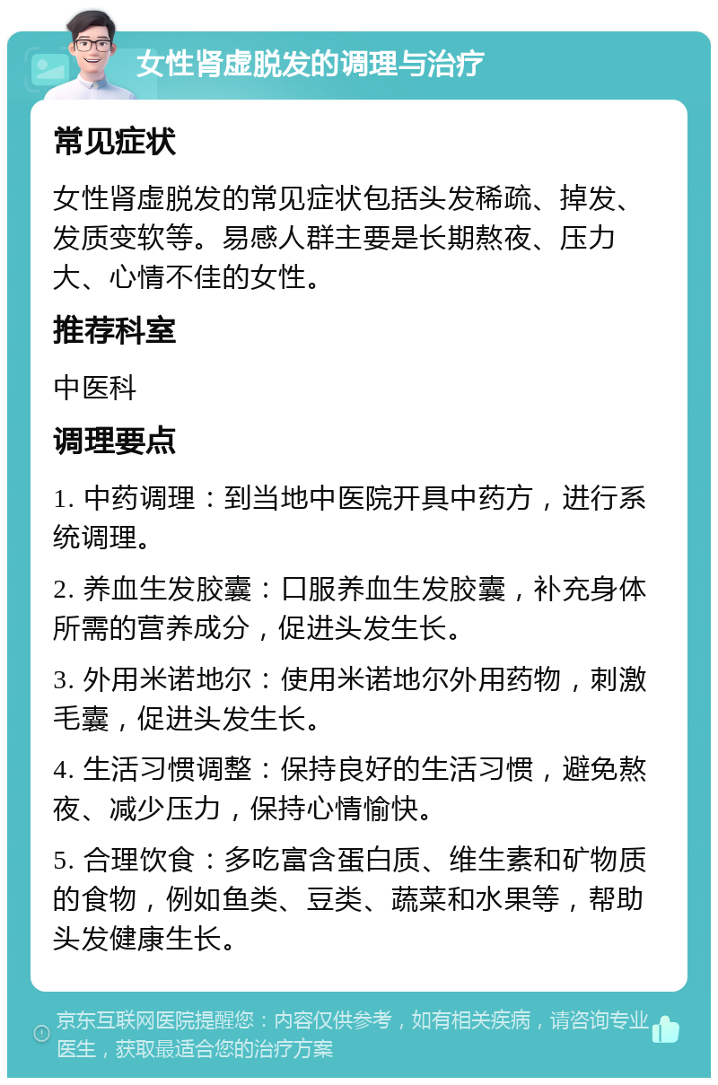 女性肾虚脱发的调理与治疗 常见症状 女性肾虚脱发的常见症状包括头发稀疏、掉发、发质变软等。易感人群主要是长期熬夜、压力大、心情不佳的女性。 推荐科室 中医科 调理要点 1. 中药调理：到当地中医院开具中药方，进行系统调理。 2. 养血生发胶囊：口服养血生发胶囊，补充身体所需的营养成分，促进头发生长。 3. 外用米诺地尔：使用米诺地尔外用药物，刺激毛囊，促进头发生长。 4. 生活习惯调整：保持良好的生活习惯，避免熬夜、减少压力，保持心情愉快。 5. 合理饮食：多吃富含蛋白质、维生素和矿物质的食物，例如鱼类、豆类、蔬菜和水果等，帮助头发健康生长。