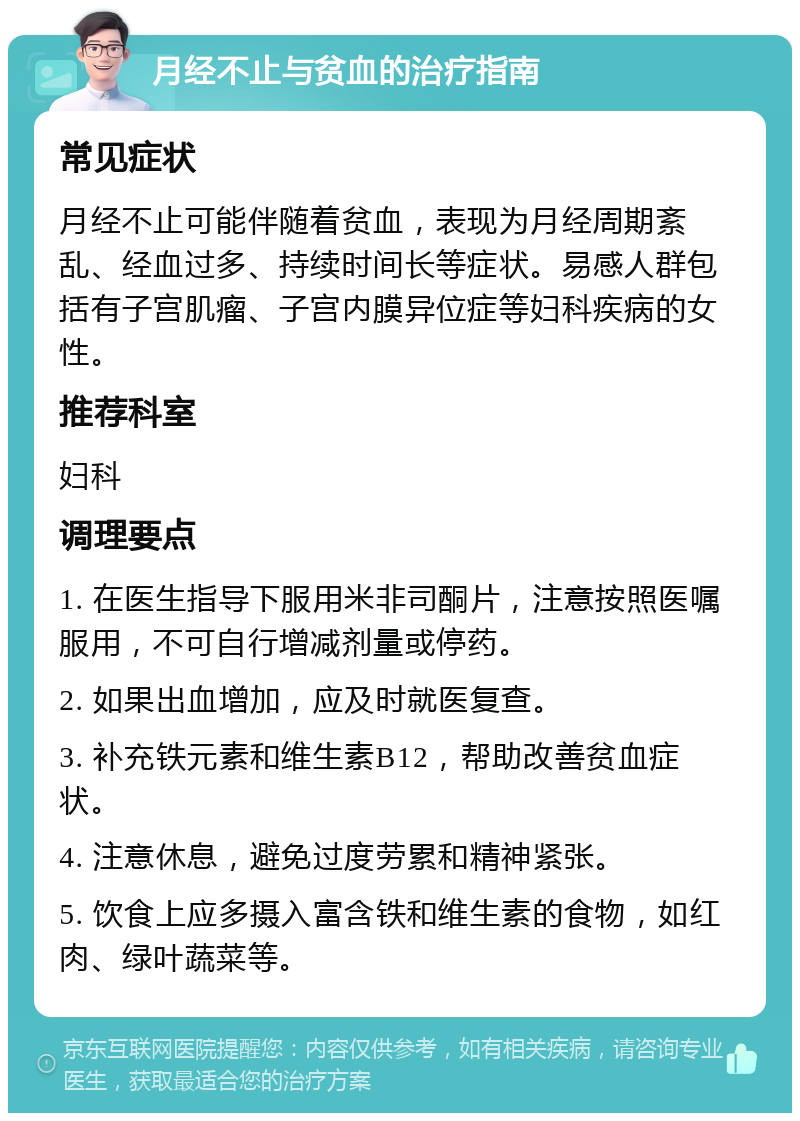 月经不止与贫血的治疗指南 常见症状 月经不止可能伴随着贫血，表现为月经周期紊乱、经血过多、持续时间长等症状。易感人群包括有子宫肌瘤、子宫内膜异位症等妇科疾病的女性。 推荐科室 妇科 调理要点 1. 在医生指导下服用米非司酮片，注意按照医嘱服用，不可自行增减剂量或停药。 2. 如果出血增加，应及时就医复查。 3. 补充铁元素和维生素B12，帮助改善贫血症状。 4. 注意休息，避免过度劳累和精神紧张。 5. 饮食上应多摄入富含铁和维生素的食物，如红肉、绿叶蔬菜等。