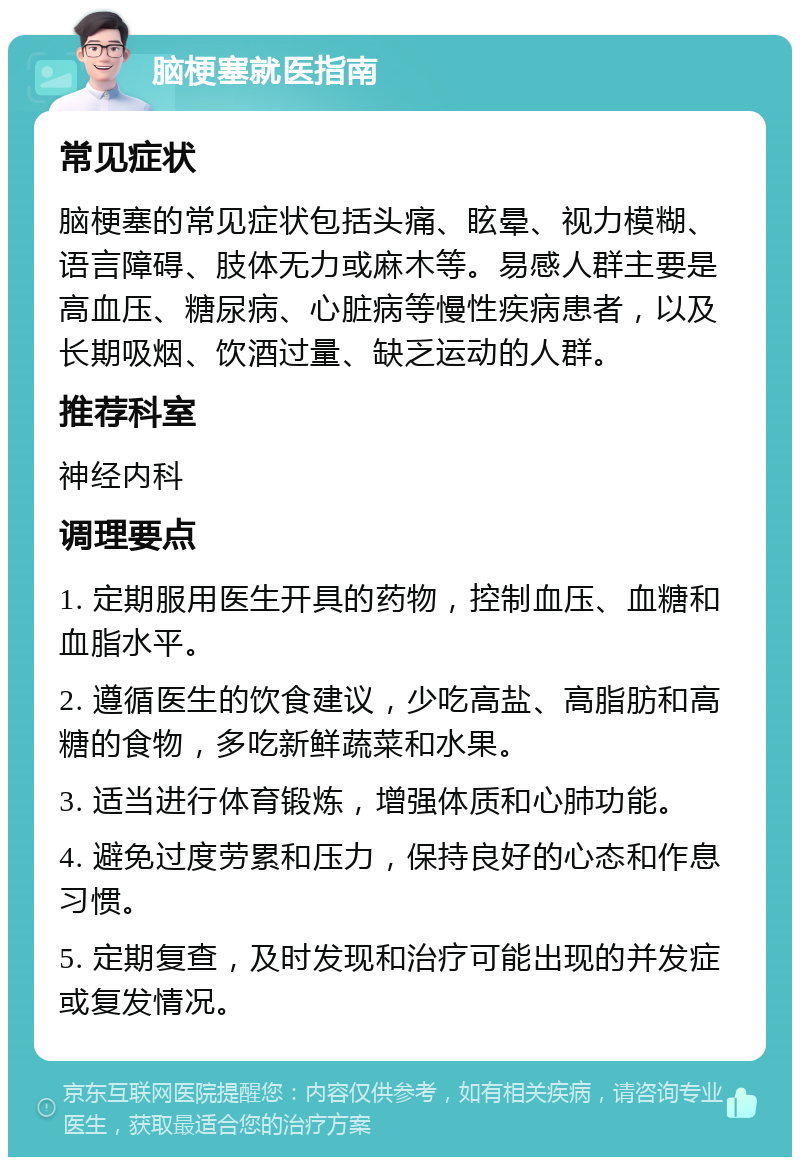 脑梗塞就医指南 常见症状 脑梗塞的常见症状包括头痛、眩晕、视力模糊、语言障碍、肢体无力或麻木等。易感人群主要是高血压、糖尿病、心脏病等慢性疾病患者，以及长期吸烟、饮酒过量、缺乏运动的人群。 推荐科室 神经内科 调理要点 1. 定期服用医生开具的药物，控制血压、血糖和血脂水平。 2. 遵循医生的饮食建议，少吃高盐、高脂肪和高糖的食物，多吃新鲜蔬菜和水果。 3. 适当进行体育锻炼，增强体质和心肺功能。 4. 避免过度劳累和压力，保持良好的心态和作息习惯。 5. 定期复查，及时发现和治疗可能出现的并发症或复发情况。