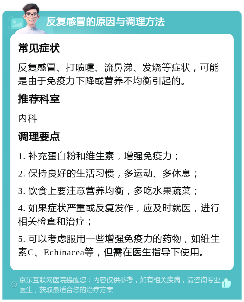 反复感冒的原因与调理方法 常见症状 反复感冒、打喷嚏、流鼻涕、发烧等症状，可能是由于免疫力下降或营养不均衡引起的。 推荐科室 内科 调理要点 1. 补充蛋白粉和维生素，增强免疫力； 2. 保持良好的生活习惯，多运动、多休息； 3. 饮食上要注意营养均衡，多吃水果蔬菜； 4. 如果症状严重或反复发作，应及时就医，进行相关检查和治疗； 5. 可以考虑服用一些增强免疫力的药物，如维生素C、Echinacea等，但需在医生指导下使用。