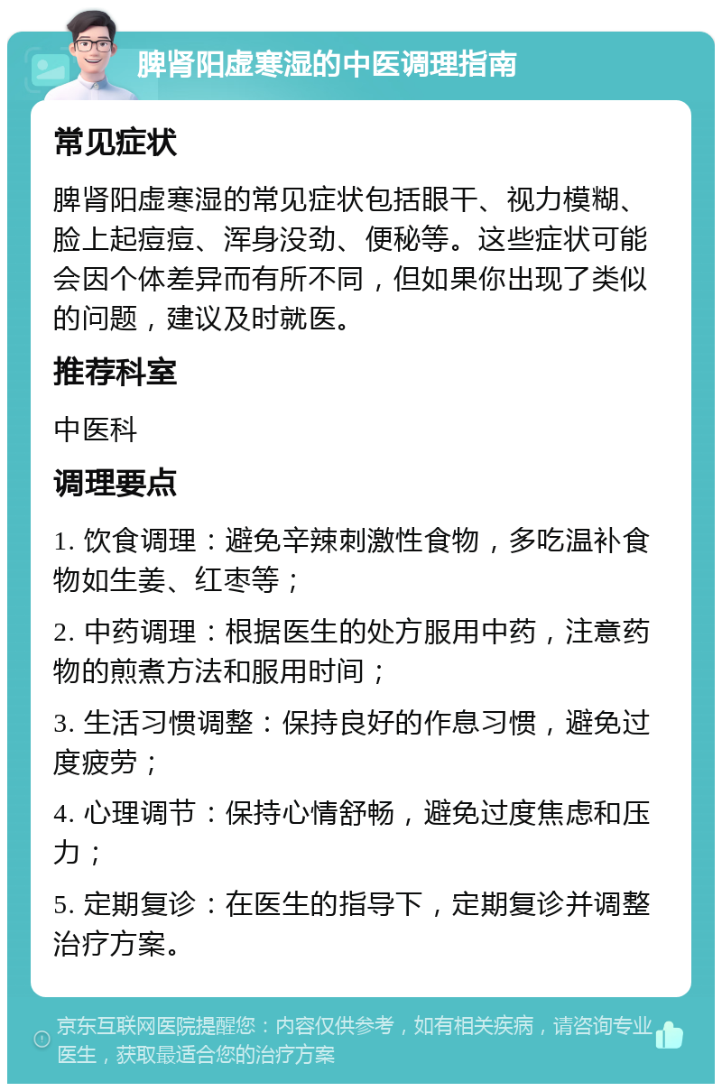 脾肾阳虚寒湿的中医调理指南 常见症状 脾肾阳虚寒湿的常见症状包括眼干、视力模糊、脸上起痘痘、浑身没劲、便秘等。这些症状可能会因个体差异而有所不同，但如果你出现了类似的问题，建议及时就医。 推荐科室 中医科 调理要点 1. 饮食调理：避免辛辣刺激性食物，多吃温补食物如生姜、红枣等； 2. 中药调理：根据医生的处方服用中药，注意药物的煎煮方法和服用时间； 3. 生活习惯调整：保持良好的作息习惯，避免过度疲劳； 4. 心理调节：保持心情舒畅，避免过度焦虑和压力； 5. 定期复诊：在医生的指导下，定期复诊并调整治疗方案。