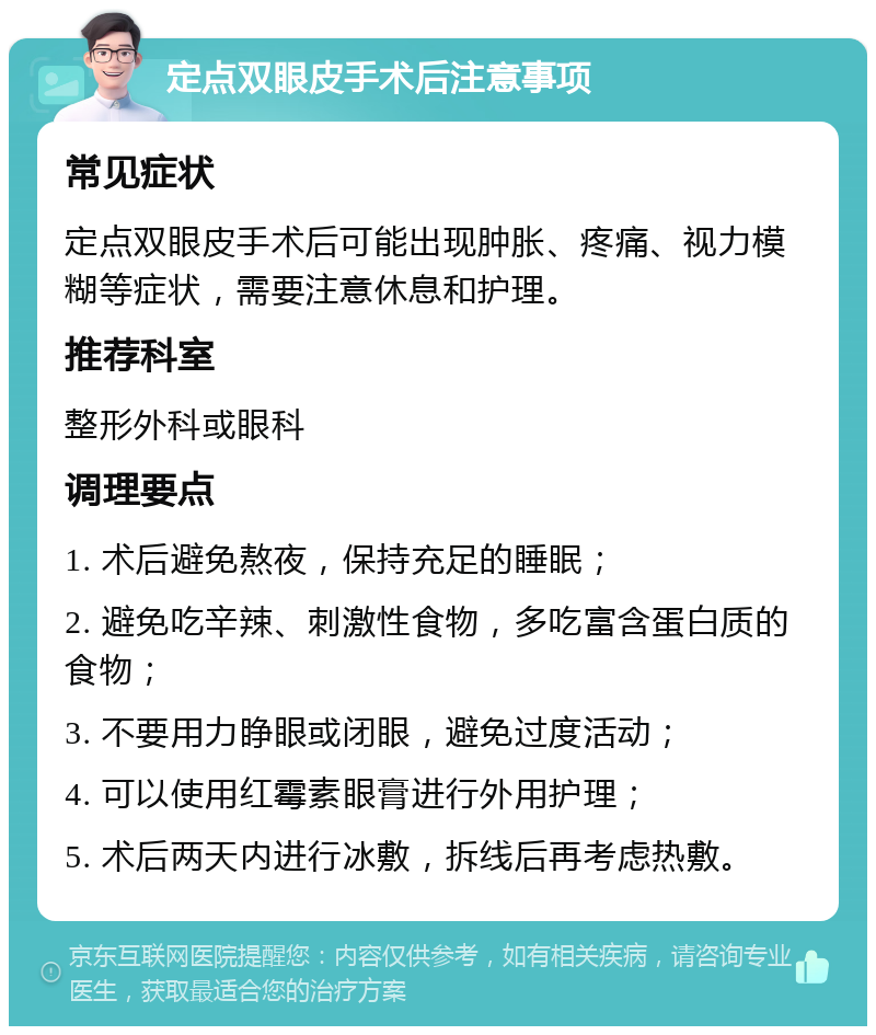 定点双眼皮手术后注意事项 常见症状 定点双眼皮手术后可能出现肿胀、疼痛、视力模糊等症状，需要注意休息和护理。 推荐科室 整形外科或眼科 调理要点 1. 术后避免熬夜，保持充足的睡眠； 2. 避免吃辛辣、刺激性食物，多吃富含蛋白质的食物； 3. 不要用力睁眼或闭眼，避免过度活动； 4. 可以使用红霉素眼膏进行外用护理； 5. 术后两天内进行冰敷，拆线后再考虑热敷。