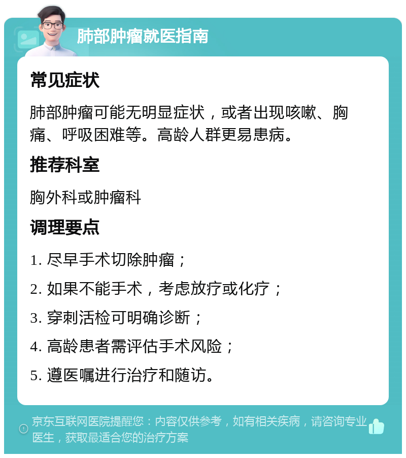 肺部肿瘤就医指南 常见症状 肺部肿瘤可能无明显症状，或者出现咳嗽、胸痛、呼吸困难等。高龄人群更易患病。 推荐科室 胸外科或肿瘤科 调理要点 1. 尽早手术切除肿瘤； 2. 如果不能手术，考虑放疗或化疗； 3. 穿刺活检可明确诊断； 4. 高龄患者需评估手术风险； 5. 遵医嘱进行治疗和随访。