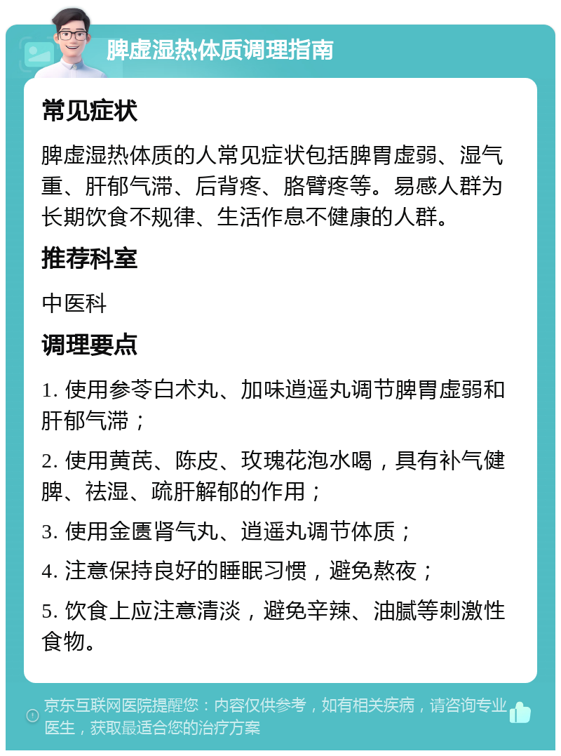 脾虚湿热体质调理指南 常见症状 脾虚湿热体质的人常见症状包括脾胃虚弱、湿气重、肝郁气滞、后背疼、胳臂疼等。易感人群为长期饮食不规律、生活作息不健康的人群。 推荐科室 中医科 调理要点 1. 使用参苓白术丸、加味逍遥丸调节脾胃虚弱和肝郁气滞； 2. 使用黄芪、陈皮、玫瑰花泡水喝，具有补气健脾、祛湿、疏肝解郁的作用； 3. 使用金匮肾气丸、逍遥丸调节体质； 4. 注意保持良好的睡眠习惯，避免熬夜； 5. 饮食上应注意清淡，避免辛辣、油腻等刺激性食物。