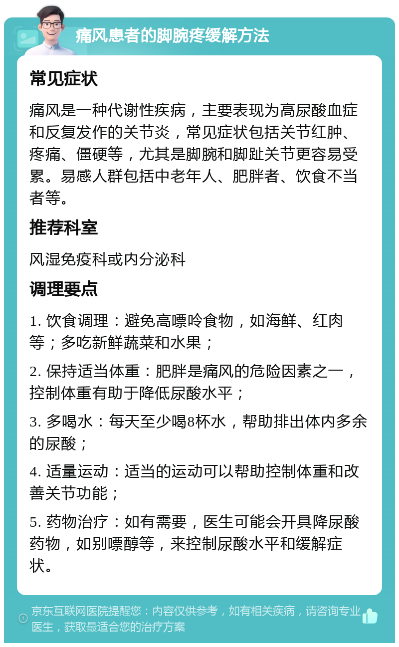 痛风患者的脚腕疼缓解方法 常见症状 痛风是一种代谢性疾病，主要表现为高尿酸血症和反复发作的关节炎，常见症状包括关节红肿、疼痛、僵硬等，尤其是脚腕和脚趾关节更容易受累。易感人群包括中老年人、肥胖者、饮食不当者等。 推荐科室 风湿免疫科或内分泌科 调理要点 1. 饮食调理：避免高嘌呤食物，如海鲜、红肉等；多吃新鲜蔬菜和水果； 2. 保持适当体重：肥胖是痛风的危险因素之一，控制体重有助于降低尿酸水平； 3. 多喝水：每天至少喝8杯水，帮助排出体内多余的尿酸； 4. 适量运动：适当的运动可以帮助控制体重和改善关节功能； 5. 药物治疗：如有需要，医生可能会开具降尿酸药物，如别嘌醇等，来控制尿酸水平和缓解症状。