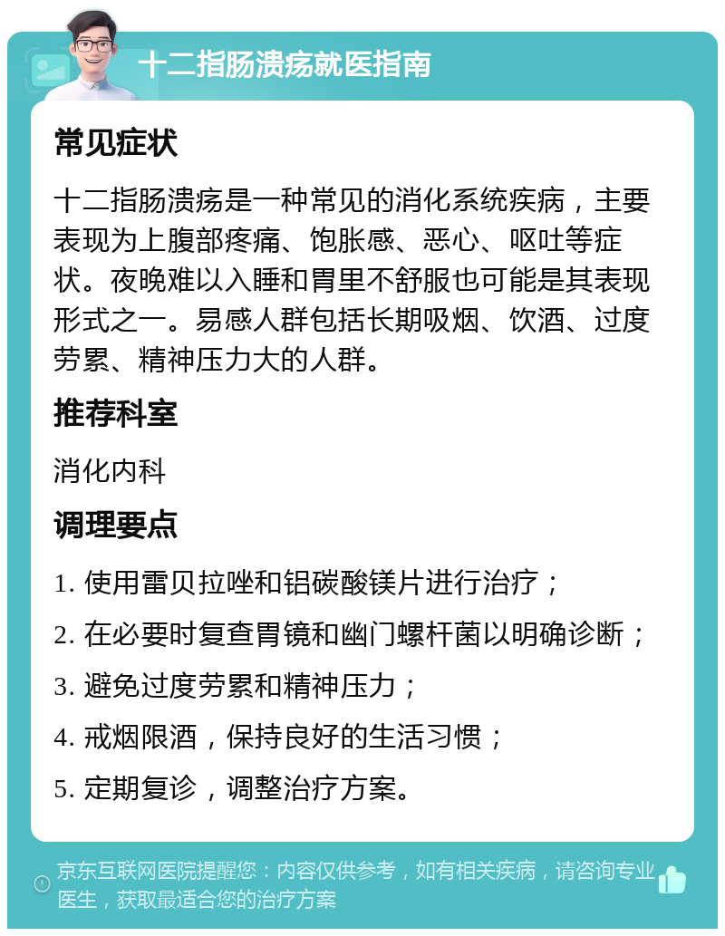 十二指肠溃疡就医指南 常见症状 十二指肠溃疡是一种常见的消化系统疾病，主要表现为上腹部疼痛、饱胀感、恶心、呕吐等症状。夜晚难以入睡和胃里不舒服也可能是其表现形式之一。易感人群包括长期吸烟、饮酒、过度劳累、精神压力大的人群。 推荐科室 消化内科 调理要点 1. 使用雷贝拉唑和铝碳酸镁片进行治疗； 2. 在必要时复查胃镜和幽门螺杆菌以明确诊断； 3. 避免过度劳累和精神压力； 4. 戒烟限酒，保持良好的生活习惯； 5. 定期复诊，调整治疗方案。