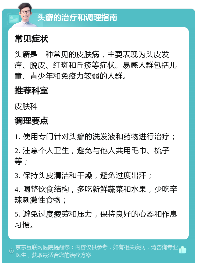 头癣的治疗和调理指南 常见症状 头癣是一种常见的皮肤病，主要表现为头皮发痒、脱皮、红斑和丘疹等症状。易感人群包括儿童、青少年和免疫力较弱的人群。 推荐科室 皮肤科 调理要点 1. 使用专门针对头癣的洗发液和药物进行治疗； 2. 注意个人卫生，避免与他人共用毛巾、梳子等； 3. 保持头皮清洁和干燥，避免过度出汗； 4. 调整饮食结构，多吃新鲜蔬菜和水果，少吃辛辣刺激性食物； 5. 避免过度疲劳和压力，保持良好的心态和作息习惯。