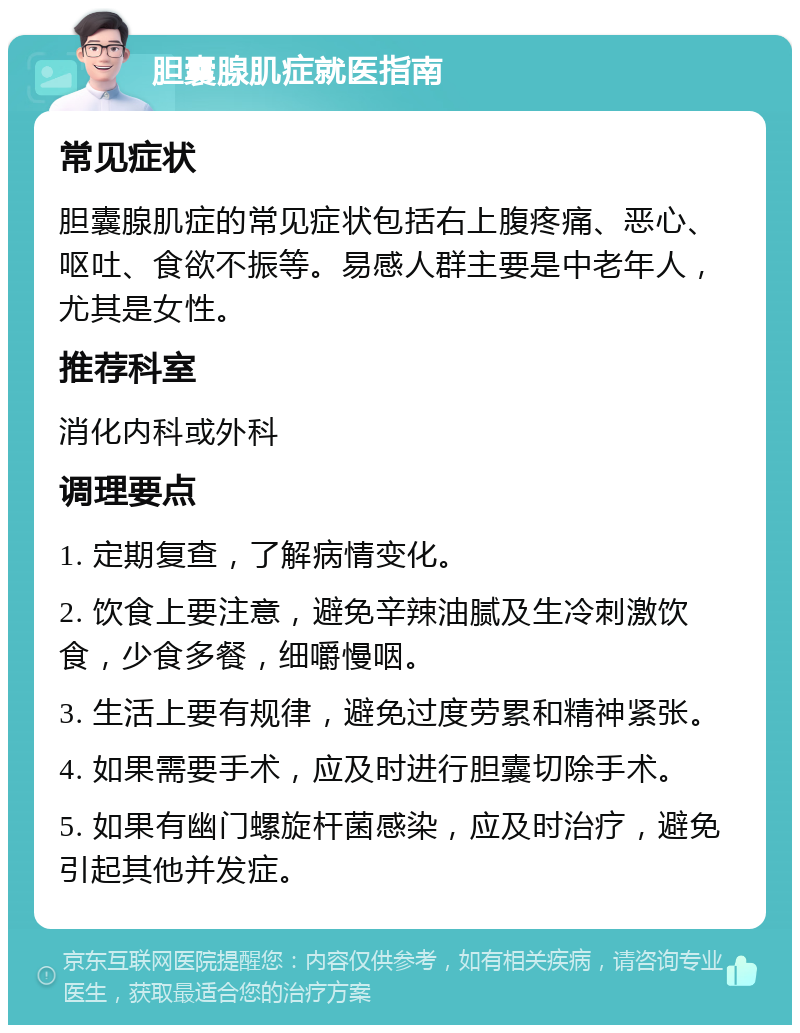 胆囊腺肌症就医指南 常见症状 胆囊腺肌症的常见症状包括右上腹疼痛、恶心、呕吐、食欲不振等。易感人群主要是中老年人，尤其是女性。 推荐科室 消化内科或外科 调理要点 1. 定期复查，了解病情变化。 2. 饮食上要注意，避免辛辣油腻及生冷刺激饮食，少食多餐，细嚼慢咽。 3. 生活上要有规律，避免过度劳累和精神紧张。 4. 如果需要手术，应及时进行胆囊切除手术。 5. 如果有幽门螺旋杆菌感染，应及时治疗，避免引起其他并发症。