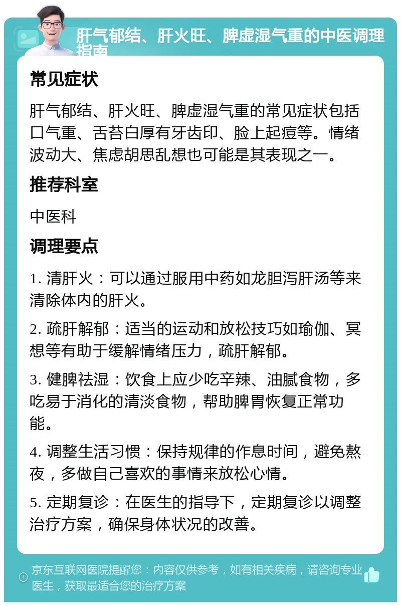 肝气郁结、肝火旺、脾虚湿气重的中医调理指南 常见症状 肝气郁结、肝火旺、脾虚湿气重的常见症状包括口气重、舌苔白厚有牙齿印、脸上起痘等。情绪波动大、焦虑胡思乱想也可能是其表现之一。 推荐科室 中医科 调理要点 1. 清肝火：可以通过服用中药如龙胆泻肝汤等来清除体内的肝火。 2. 疏肝解郁：适当的运动和放松技巧如瑜伽、冥想等有助于缓解情绪压力，疏肝解郁。 3. 健脾祛湿：饮食上应少吃辛辣、油腻食物，多吃易于消化的清淡食物，帮助脾胃恢复正常功能。 4. 调整生活习惯：保持规律的作息时间，避免熬夜，多做自己喜欢的事情来放松心情。 5. 定期复诊：在医生的指导下，定期复诊以调整治疗方案，确保身体状况的改善。