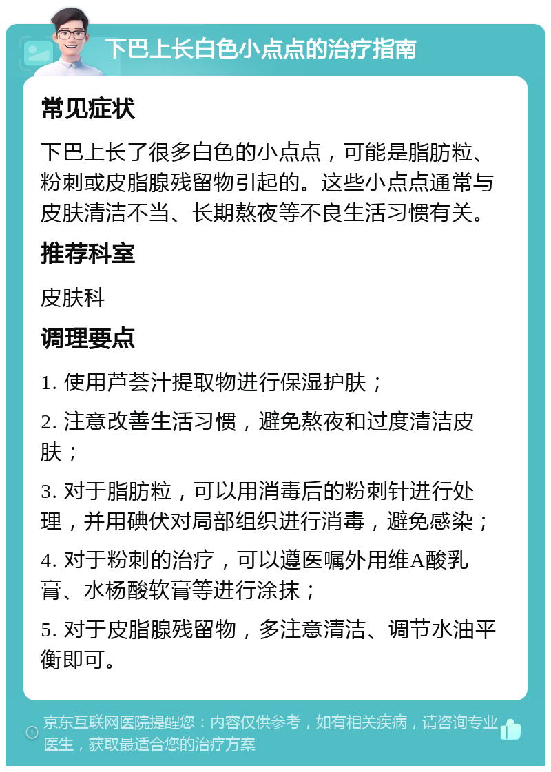 下巴上长白色小点点的治疗指南 常见症状 下巴上长了很多白色的小点点，可能是脂肪粒、粉刺或皮脂腺残留物引起的。这些小点点通常与皮肤清洁不当、长期熬夜等不良生活习惯有关。 推荐科室 皮肤科 调理要点 1. 使用芦荟汁提取物进行保湿护肤； 2. 注意改善生活习惯，避免熬夜和过度清洁皮肤； 3. 对于脂肪粒，可以用消毒后的粉刺针进行处理，并用碘伏对局部组织进行消毒，避免感染； 4. 对于粉刺的治疗，可以遵医嘱外用维A酸乳膏、水杨酸软膏等进行涂抹； 5. 对于皮脂腺残留物，多注意清洁、调节水油平衡即可。