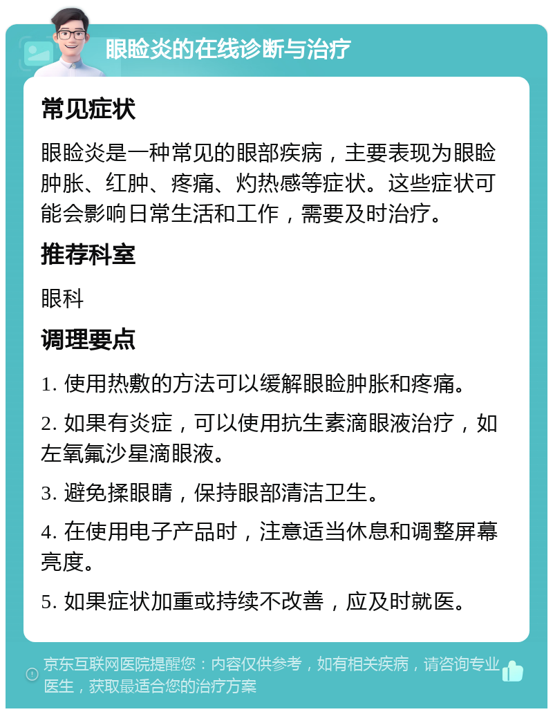 眼睑炎的在线诊断与治疗 常见症状 眼睑炎是一种常见的眼部疾病，主要表现为眼睑肿胀、红肿、疼痛、灼热感等症状。这些症状可能会影响日常生活和工作，需要及时治疗。 推荐科室 眼科 调理要点 1. 使用热敷的方法可以缓解眼睑肿胀和疼痛。 2. 如果有炎症，可以使用抗生素滴眼液治疗，如左氧氟沙星滴眼液。 3. 避免揉眼睛，保持眼部清洁卫生。 4. 在使用电子产品时，注意适当休息和调整屏幕亮度。 5. 如果症状加重或持续不改善，应及时就医。