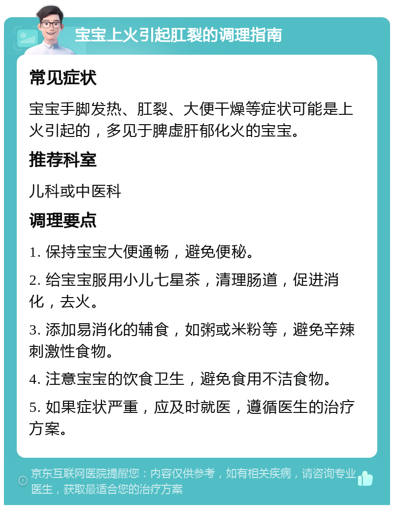 宝宝上火引起肛裂的调理指南 常见症状 宝宝手脚发热、肛裂、大便干燥等症状可能是上火引起的，多见于脾虚肝郁化火的宝宝。 推荐科室 儿科或中医科 调理要点 1. 保持宝宝大便通畅，避免便秘。 2. 给宝宝服用小儿七星茶，清理肠道，促进消化，去火。 3. 添加易消化的辅食，如粥或米粉等，避免辛辣刺激性食物。 4. 注意宝宝的饮食卫生，避免食用不洁食物。 5. 如果症状严重，应及时就医，遵循医生的治疗方案。