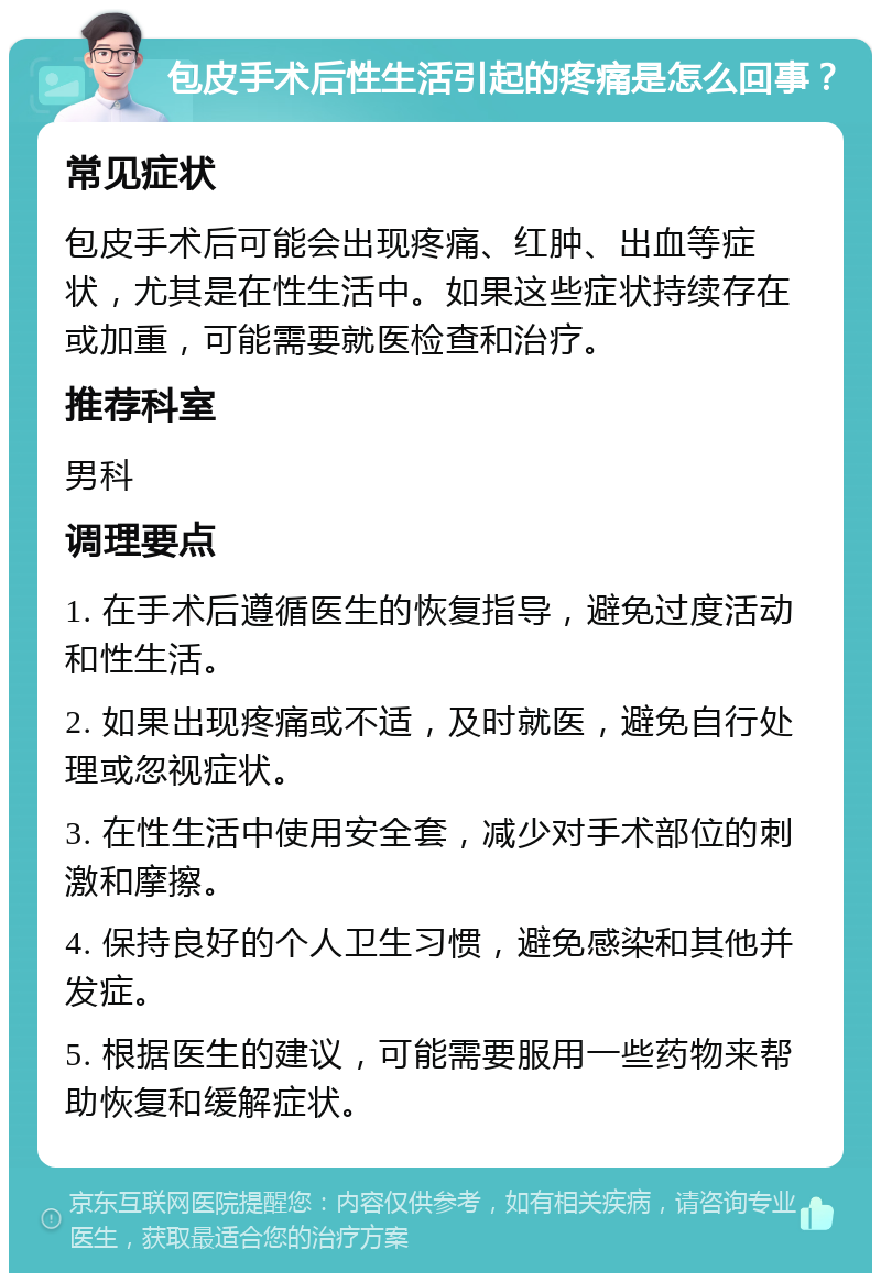 包皮手术后性生活引起的疼痛是怎么回事？ 常见症状 包皮手术后可能会出现疼痛、红肿、出血等症状，尤其是在性生活中。如果这些症状持续存在或加重，可能需要就医检查和治疗。 推荐科室 男科 调理要点 1. 在手术后遵循医生的恢复指导，避免过度活动和性生活。 2. 如果出现疼痛或不适，及时就医，避免自行处理或忽视症状。 3. 在性生活中使用安全套，减少对手术部位的刺激和摩擦。 4. 保持良好的个人卫生习惯，避免感染和其他并发症。 5. 根据医生的建议，可能需要服用一些药物来帮助恢复和缓解症状。