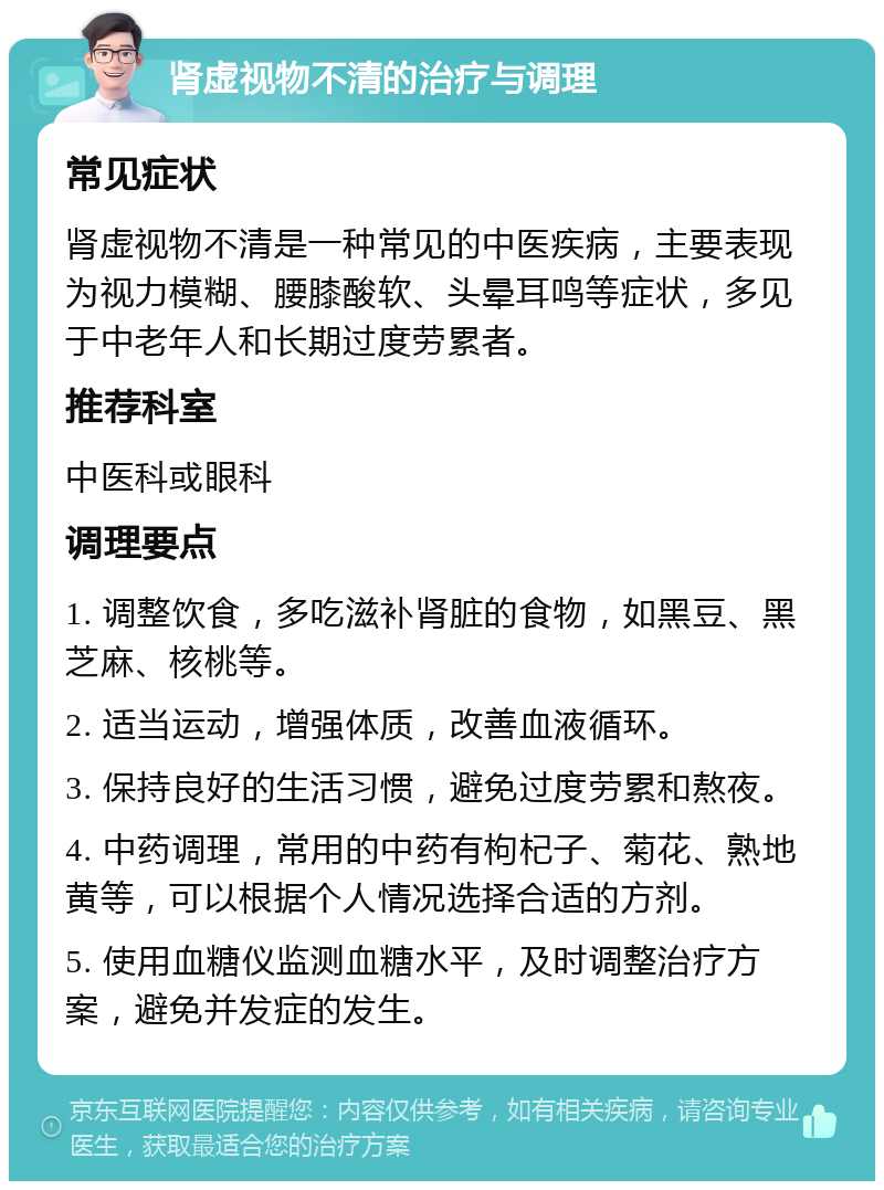 肾虚视物不清的治疗与调理 常见症状 肾虚视物不清是一种常见的中医疾病，主要表现为视力模糊、腰膝酸软、头晕耳鸣等症状，多见于中老年人和长期过度劳累者。 推荐科室 中医科或眼科 调理要点 1. 调整饮食，多吃滋补肾脏的食物，如黑豆、黑芝麻、核桃等。 2. 适当运动，增强体质，改善血液循环。 3. 保持良好的生活习惯，避免过度劳累和熬夜。 4. 中药调理，常用的中药有枸杞子、菊花、熟地黄等，可以根据个人情况选择合适的方剂。 5. 使用血糖仪监测血糖水平，及时调整治疗方案，避免并发症的发生。