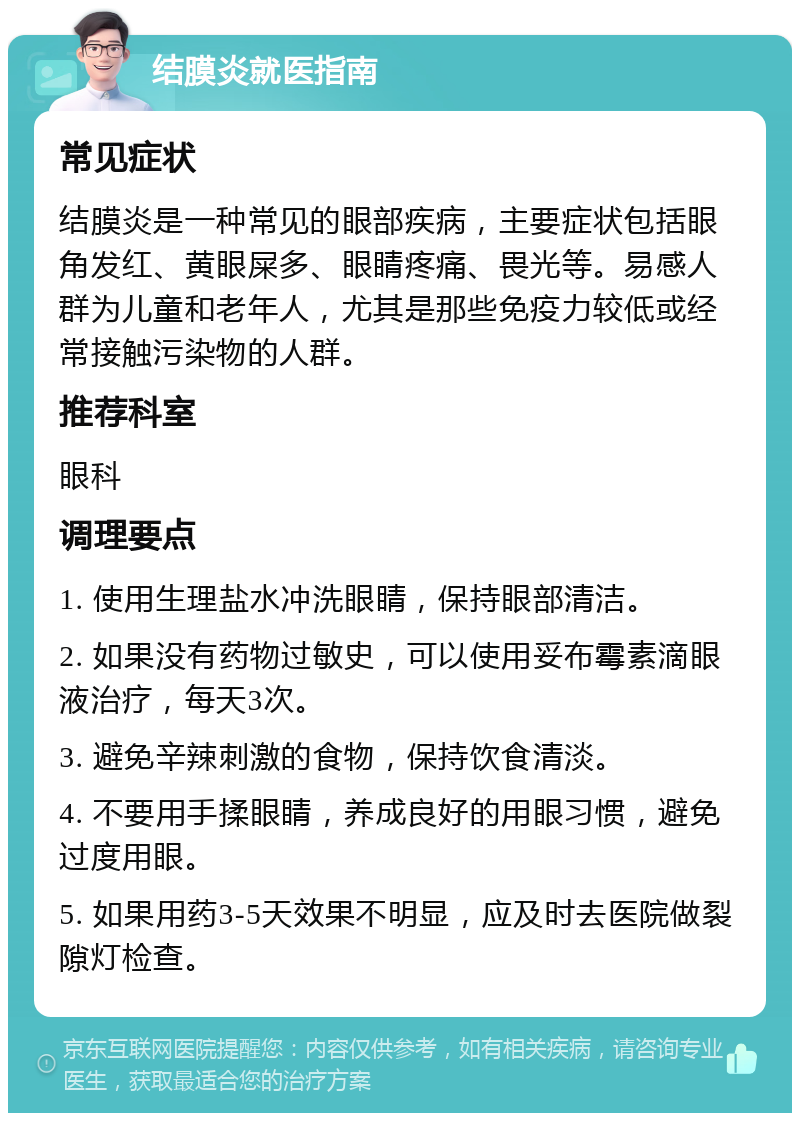 结膜炎就医指南 常见症状 结膜炎是一种常见的眼部疾病，主要症状包括眼角发红、黄眼屎多、眼睛疼痛、畏光等。易感人群为儿童和老年人，尤其是那些免疫力较低或经常接触污染物的人群。 推荐科室 眼科 调理要点 1. 使用生理盐水冲洗眼睛，保持眼部清洁。 2. 如果没有药物过敏史，可以使用妥布霉素滴眼液治疗，每天3次。 3. 避免辛辣刺激的食物，保持饮食清淡。 4. 不要用手揉眼睛，养成良好的用眼习惯，避免过度用眼。 5. 如果用药3-5天效果不明显，应及时去医院做裂隙灯检查。