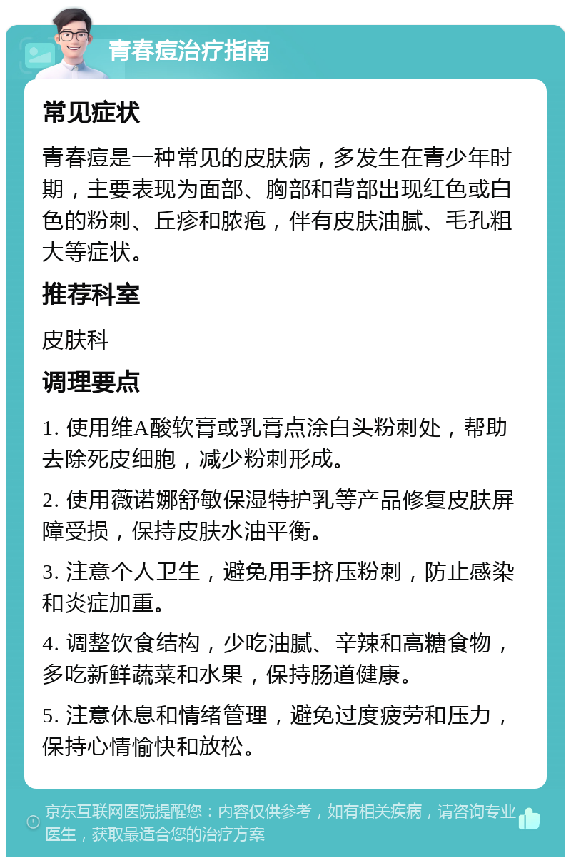 青春痘治疗指南 常见症状 青春痘是一种常见的皮肤病，多发生在青少年时期，主要表现为面部、胸部和背部出现红色或白色的粉刺、丘疹和脓疱，伴有皮肤油腻、毛孔粗大等症状。 推荐科室 皮肤科 调理要点 1. 使用维A酸软膏或乳膏点涂白头粉刺处，帮助去除死皮细胞，减少粉刺形成。 2. 使用薇诺娜舒敏保湿特护乳等产品修复皮肤屏障受损，保持皮肤水油平衡。 3. 注意个人卫生，避免用手挤压粉刺，防止感染和炎症加重。 4. 调整饮食结构，少吃油腻、辛辣和高糖食物，多吃新鲜蔬菜和水果，保持肠道健康。 5. 注意休息和情绪管理，避免过度疲劳和压力，保持心情愉快和放松。