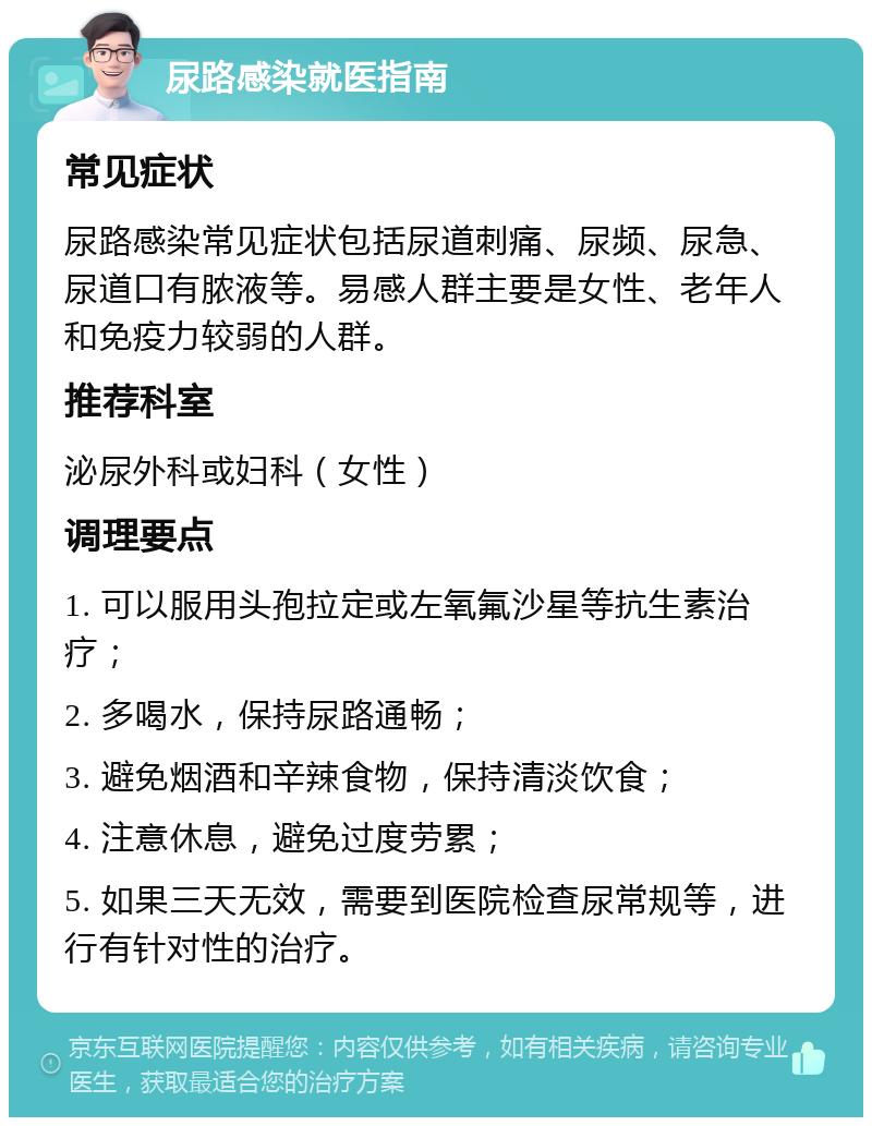 尿路感染就医指南 常见症状 尿路感染常见症状包括尿道刺痛、尿频、尿急、尿道口有脓液等。易感人群主要是女性、老年人和免疫力较弱的人群。 推荐科室 泌尿外科或妇科（女性） 调理要点 1. 可以服用头孢拉定或左氧氟沙星等抗生素治疗； 2. 多喝水，保持尿路通畅； 3. 避免烟酒和辛辣食物，保持清淡饮食； 4. 注意休息，避免过度劳累； 5. 如果三天无效，需要到医院检查尿常规等，进行有针对性的治疗。