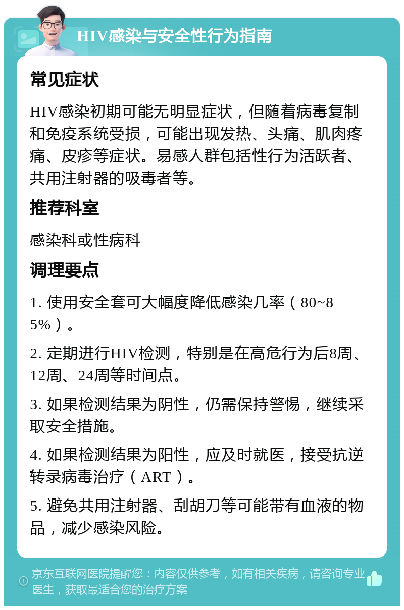 HIV感染与安全性行为指南 常见症状 HIV感染初期可能无明显症状，但随着病毒复制和免疫系统受损，可能出现发热、头痛、肌肉疼痛、皮疹等症状。易感人群包括性行为活跃者、共用注射器的吸毒者等。 推荐科室 感染科或性病科 调理要点 1. 使用安全套可大幅度降低感染几率（80~85%）。 2. 定期进行HIV检测，特别是在高危行为后8周、12周、24周等时间点。 3. 如果检测结果为阴性，仍需保持警惕，继续采取安全措施。 4. 如果检测结果为阳性，应及时就医，接受抗逆转录病毒治疗（ART）。 5. 避免共用注射器、刮胡刀等可能带有血液的物品，减少感染风险。