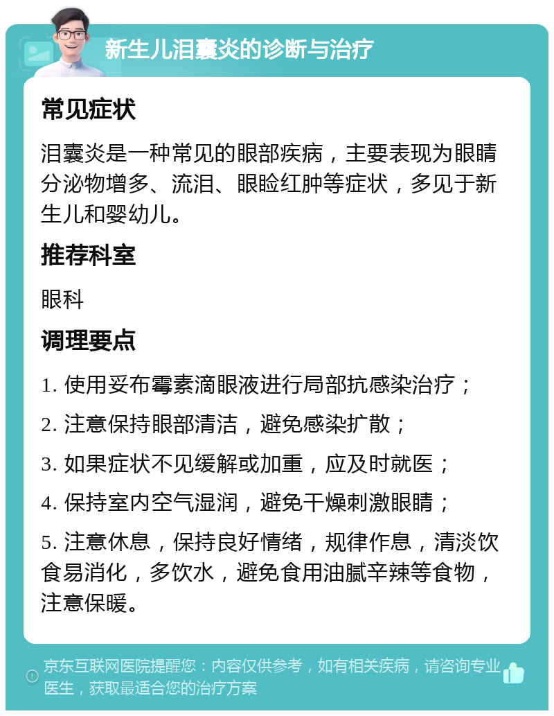 新生儿泪囊炎的诊断与治疗 常见症状 泪囊炎是一种常见的眼部疾病，主要表现为眼睛分泌物增多、流泪、眼睑红肿等症状，多见于新生儿和婴幼儿。 推荐科室 眼科 调理要点 1. 使用妥布霉素滴眼液进行局部抗感染治疗； 2. 注意保持眼部清洁，避免感染扩散； 3. 如果症状不见缓解或加重，应及时就医； 4. 保持室内空气湿润，避免干燥刺激眼睛； 5. 注意休息，保持良好情绪，规律作息，清淡饮食易消化，多饮水，避免食用油腻辛辣等食物，注意保暖。