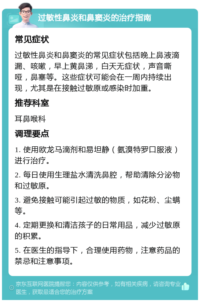 过敏性鼻炎和鼻窦炎的治疗指南 常见症状 过敏性鼻炎和鼻窦炎的常见症状包括晚上鼻液滴漏、咳嗽，早上黄鼻涕，白天无症状，声音嘶哑，鼻塞等。这些症状可能会在一周内持续出现，尤其是在接触过敏原或感染时加重。 推荐科室 耳鼻喉科 调理要点 1. 使用欧龙马滴剂和易坦静（氨溴特罗口服液）进行治疗。 2. 每日使用生理盐水清洗鼻腔，帮助清除分泌物和过敏原。 3. 避免接触可能引起过敏的物质，如花粉、尘螨等。 4. 定期更换和清洁孩子的日常用品，减少过敏原的积累。 5. 在医生的指导下，合理使用药物，注意药品的禁忌和注意事项。