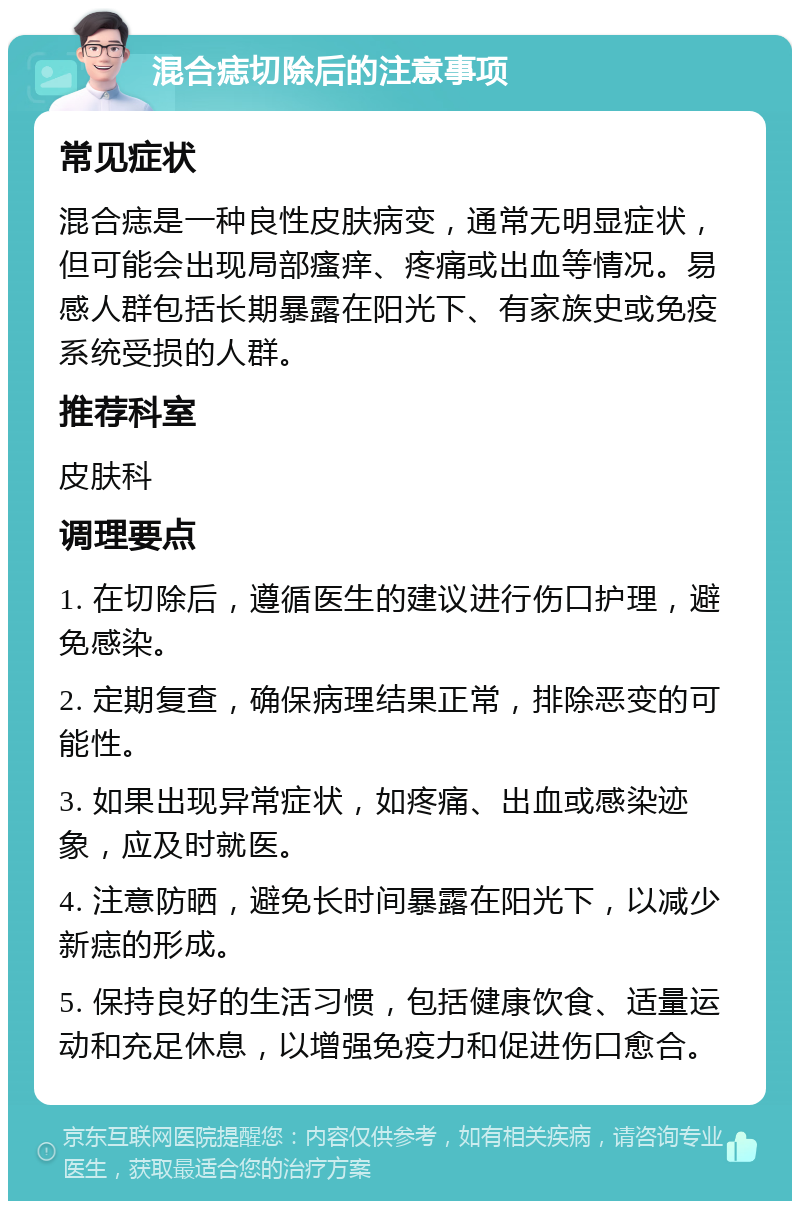 混合痣切除后的注意事项 常见症状 混合痣是一种良性皮肤病变，通常无明显症状，但可能会出现局部瘙痒、疼痛或出血等情况。易感人群包括长期暴露在阳光下、有家族史或免疫系统受损的人群。 推荐科室 皮肤科 调理要点 1. 在切除后，遵循医生的建议进行伤口护理，避免感染。 2. 定期复查，确保病理结果正常，排除恶变的可能性。 3. 如果出现异常症状，如疼痛、出血或感染迹象，应及时就医。 4. 注意防晒，避免长时间暴露在阳光下，以减少新痣的形成。 5. 保持良好的生活习惯，包括健康饮食、适量运动和充足休息，以增强免疫力和促进伤口愈合。