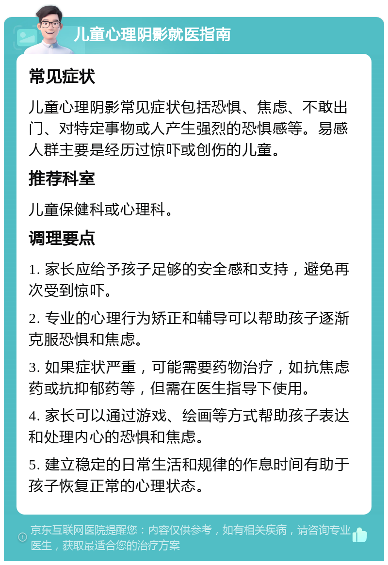 儿童心理阴影就医指南 常见症状 儿童心理阴影常见症状包括恐惧、焦虑、不敢出门、对特定事物或人产生强烈的恐惧感等。易感人群主要是经历过惊吓或创伤的儿童。 推荐科室 儿童保健科或心理科。 调理要点 1. 家长应给予孩子足够的安全感和支持，避免再次受到惊吓。 2. 专业的心理行为矫正和辅导可以帮助孩子逐渐克服恐惧和焦虑。 3. 如果症状严重，可能需要药物治疗，如抗焦虑药或抗抑郁药等，但需在医生指导下使用。 4. 家长可以通过游戏、绘画等方式帮助孩子表达和处理内心的恐惧和焦虑。 5. 建立稳定的日常生活和规律的作息时间有助于孩子恢复正常的心理状态。