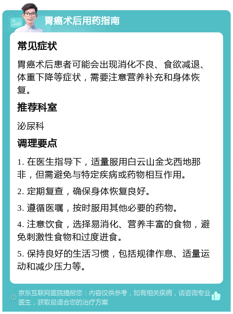 胃癌术后用药指南 常见症状 胃癌术后患者可能会出现消化不良、食欲减退、体重下降等症状，需要注意营养补充和身体恢复。 推荐科室 泌尿科 调理要点 1. 在医生指导下，适量服用白云山金戈西地那非，但需避免与特定疾病或药物相互作用。 2. 定期复查，确保身体恢复良好。 3. 遵循医嘱，按时服用其他必要的药物。 4. 注意饮食，选择易消化、营养丰富的食物，避免刺激性食物和过度进食。 5. 保持良好的生活习惯，包括规律作息、适量运动和减少压力等。