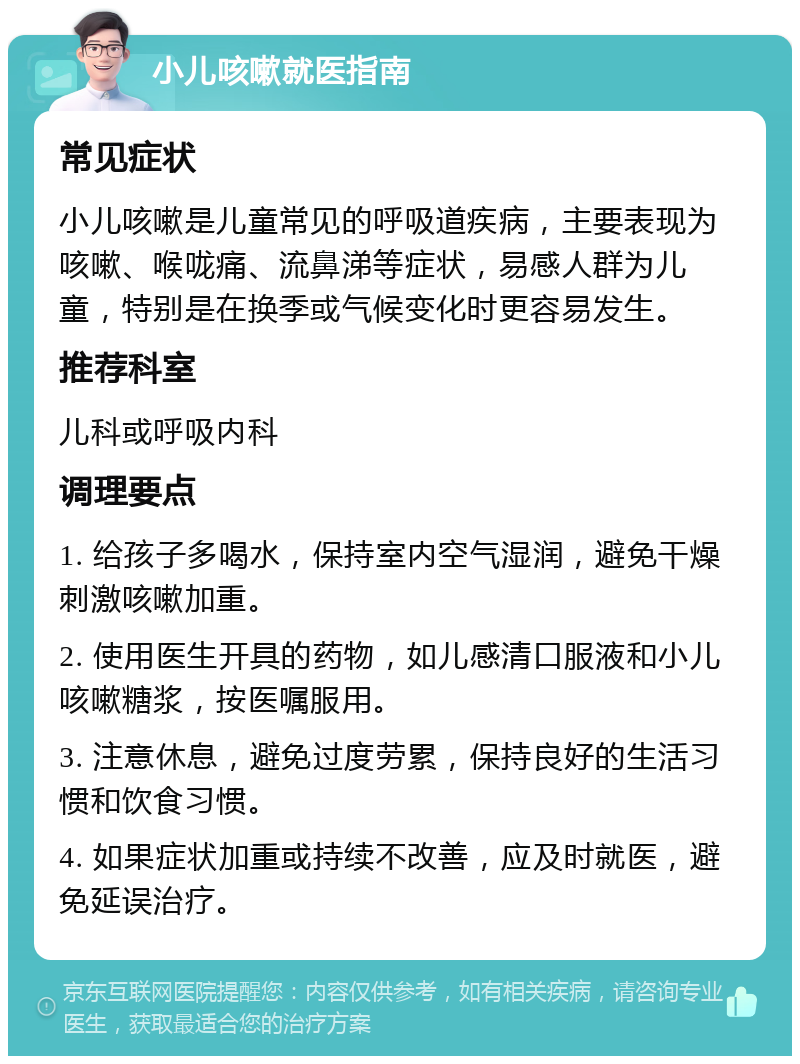 小儿咳嗽就医指南 常见症状 小儿咳嗽是儿童常见的呼吸道疾病，主要表现为咳嗽、喉咙痛、流鼻涕等症状，易感人群为儿童，特别是在换季或气候变化时更容易发生。 推荐科室 儿科或呼吸内科 调理要点 1. 给孩子多喝水，保持室内空气湿润，避免干燥刺激咳嗽加重。 2. 使用医生开具的药物，如儿感清口服液和小儿咳嗽糖浆，按医嘱服用。 3. 注意休息，避免过度劳累，保持良好的生活习惯和饮食习惯。 4. 如果症状加重或持续不改善，应及时就医，避免延误治疗。