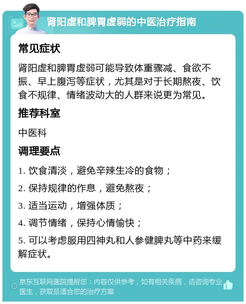 肾阳虚和脾胃虚弱的中医治疗指南 常见症状 肾阳虚和脾胃虚弱可能导致体重骤减、食欲不振、早上腹泻等症状，尤其是对于长期熬夜、饮食不规律、情绪波动大的人群来说更为常见。 推荐科室 中医科 调理要点 1. 饮食清淡，避免辛辣生冷的食物； 2. 保持规律的作息，避免熬夜； 3. 适当运动，增强体质； 4. 调节情绪，保持心情愉快； 5. 可以考虑服用四神丸和人参健脾丸等中药来缓解症状。