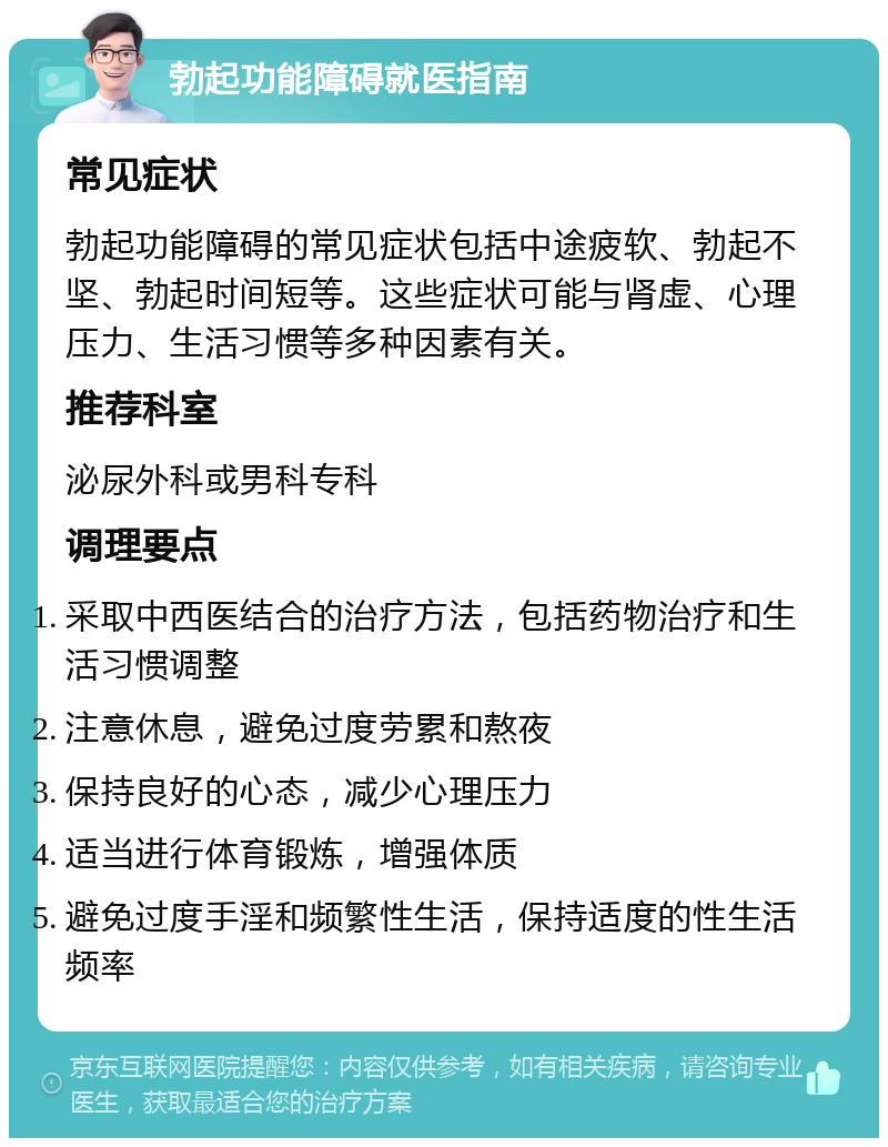 勃起功能障碍就医指南 常见症状 勃起功能障碍的常见症状包括中途疲软、勃起不坚、勃起时间短等。这些症状可能与肾虚、心理压力、生活习惯等多种因素有关。 推荐科室 泌尿外科或男科专科 调理要点 采取中西医结合的治疗方法，包括药物治疗和生活习惯调整 注意休息，避免过度劳累和熬夜 保持良好的心态，减少心理压力 适当进行体育锻炼，增强体质 避免过度手淫和频繁性生活，保持适度的性生活频率