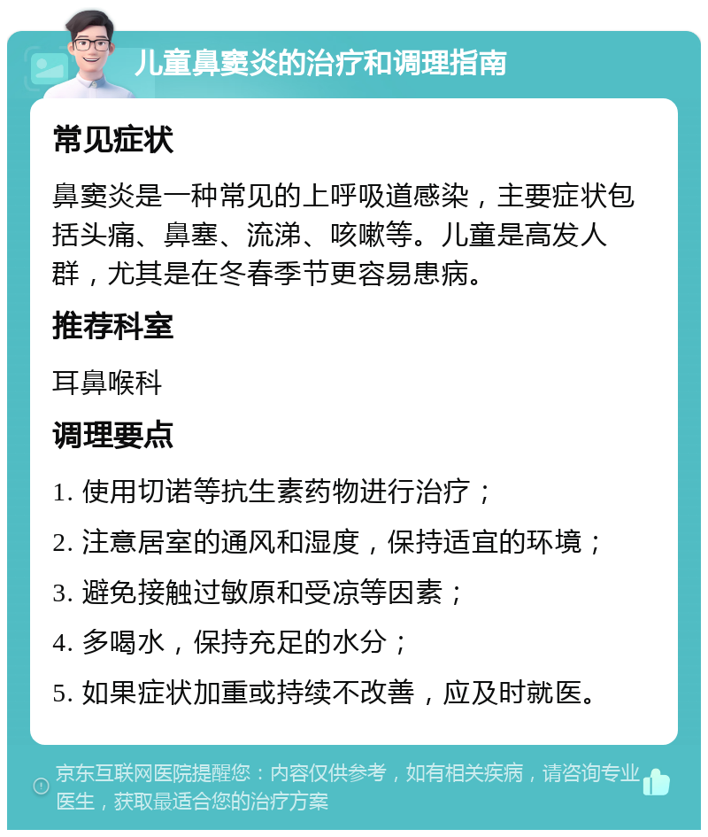 儿童鼻窦炎的治疗和调理指南 常见症状 鼻窦炎是一种常见的上呼吸道感染，主要症状包括头痛、鼻塞、流涕、咳嗽等。儿童是高发人群，尤其是在冬春季节更容易患病。 推荐科室 耳鼻喉科 调理要点 1. 使用切诺等抗生素药物进行治疗； 2. 注意居室的通风和湿度，保持适宜的环境； 3. 避免接触过敏原和受凉等因素； 4. 多喝水，保持充足的水分； 5. 如果症状加重或持续不改善，应及时就医。