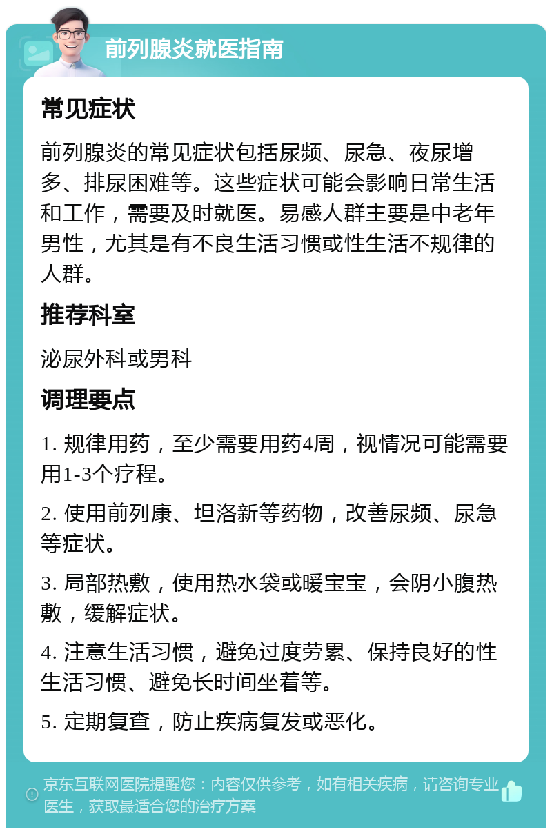 前列腺炎就医指南 常见症状 前列腺炎的常见症状包括尿频、尿急、夜尿增多、排尿困难等。这些症状可能会影响日常生活和工作，需要及时就医。易感人群主要是中老年男性，尤其是有不良生活习惯或性生活不规律的人群。 推荐科室 泌尿外科或男科 调理要点 1. 规律用药，至少需要用药4周，视情况可能需要用1-3个疗程。 2. 使用前列康、坦洛新等药物，改善尿频、尿急等症状。 3. 局部热敷，使用热水袋或暖宝宝，会阴小腹热敷，缓解症状。 4. 注意生活习惯，避免过度劳累、保持良好的性生活习惯、避免长时间坐着等。 5. 定期复查，防止疾病复发或恶化。