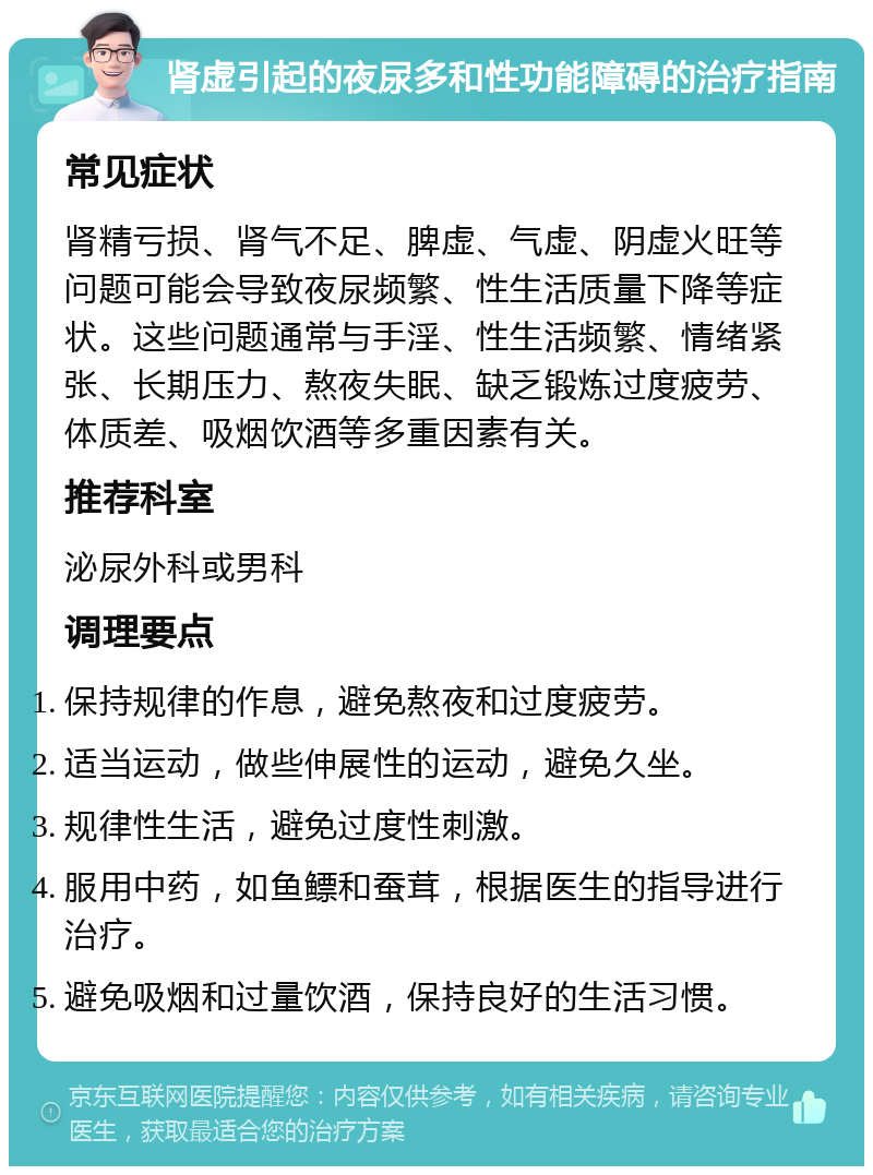 肾虚引起的夜尿多和性功能障碍的治疗指南 常见症状 肾精亏损、肾气不足、脾虚、气虚、阴虚火旺等问题可能会导致夜尿频繁、性生活质量下降等症状。这些问题通常与手淫、性生活频繁、情绪紧张、长期压力、熬夜失眠、缺乏锻炼过度疲劳、体质差、吸烟饮酒等多重因素有关。 推荐科室 泌尿外科或男科 调理要点 保持规律的作息，避免熬夜和过度疲劳。 适当运动，做些伸展性的运动，避免久坐。 规律性生活，避免过度性刺激。 服用中药，如鱼鳔和蚕茸，根据医生的指导进行治疗。 避免吸烟和过量饮酒，保持良好的生活习惯。