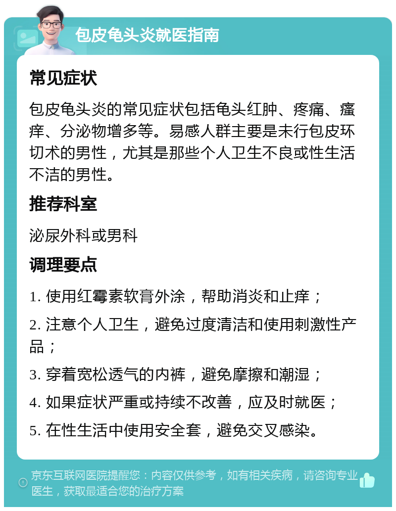 包皮龟头炎就医指南 常见症状 包皮龟头炎的常见症状包括龟头红肿、疼痛、瘙痒、分泌物增多等。易感人群主要是未行包皮环切术的男性，尤其是那些个人卫生不良或性生活不洁的男性。 推荐科室 泌尿外科或男科 调理要点 1. 使用红霉素软膏外涂，帮助消炎和止痒； 2. 注意个人卫生，避免过度清洁和使用刺激性产品； 3. 穿着宽松透气的内裤，避免摩擦和潮湿； 4. 如果症状严重或持续不改善，应及时就医； 5. 在性生活中使用安全套，避免交叉感染。