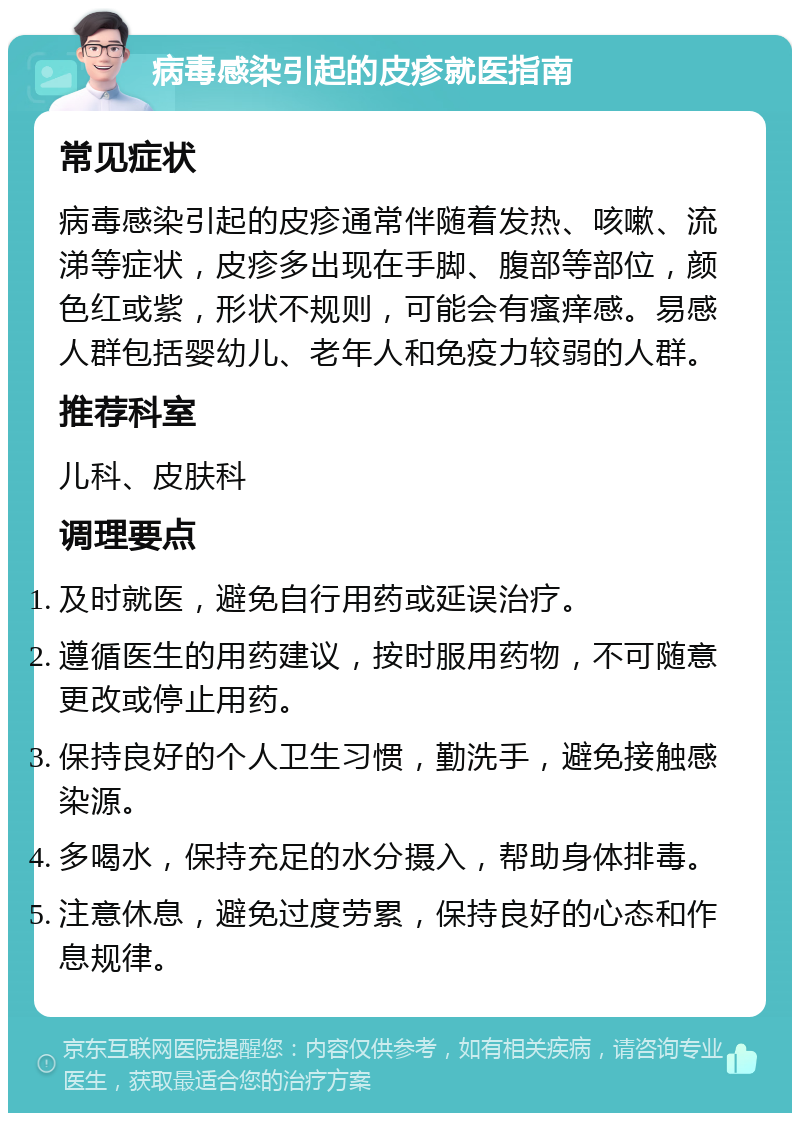 病毒感染引起的皮疹就医指南 常见症状 病毒感染引起的皮疹通常伴随着发热、咳嗽、流涕等症状，皮疹多出现在手脚、腹部等部位，颜色红或紫，形状不规则，可能会有瘙痒感。易感人群包括婴幼儿、老年人和免疫力较弱的人群。 推荐科室 儿科、皮肤科 调理要点 及时就医，避免自行用药或延误治疗。 遵循医生的用药建议，按时服用药物，不可随意更改或停止用药。 保持良好的个人卫生习惯，勤洗手，避免接触感染源。 多喝水，保持充足的水分摄入，帮助身体排毒。 注意休息，避免过度劳累，保持良好的心态和作息规律。