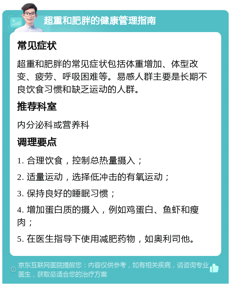 超重和肥胖的健康管理指南 常见症状 超重和肥胖的常见症状包括体重增加、体型改变、疲劳、呼吸困难等。易感人群主要是长期不良饮食习惯和缺乏运动的人群。 推荐科室 内分泌科或营养科 调理要点 1. 合理饮食，控制总热量摄入； 2. 适量运动，选择低冲击的有氧运动； 3. 保持良好的睡眠习惯； 4. 增加蛋白质的摄入，例如鸡蛋白、鱼虾和瘦肉； 5. 在医生指导下使用减肥药物，如奥利司他。