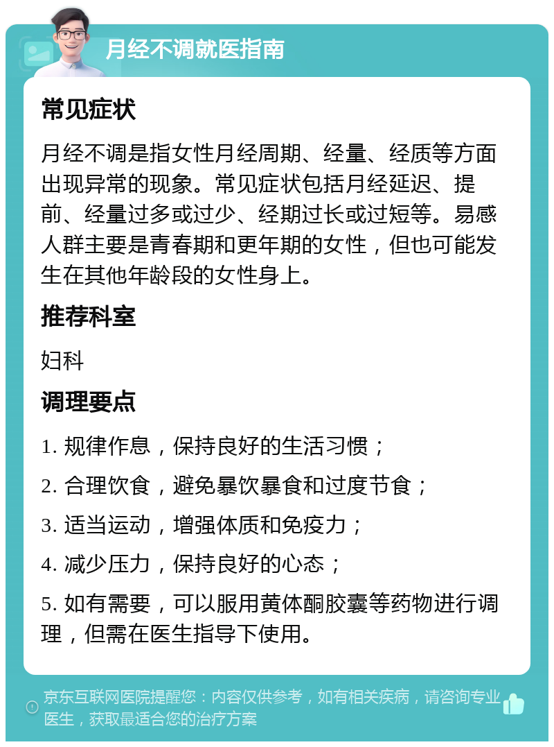 月经不调就医指南 常见症状 月经不调是指女性月经周期、经量、经质等方面出现异常的现象。常见症状包括月经延迟、提前、经量过多或过少、经期过长或过短等。易感人群主要是青春期和更年期的女性，但也可能发生在其他年龄段的女性身上。 推荐科室 妇科 调理要点 1. 规律作息，保持良好的生活习惯； 2. 合理饮食，避免暴饮暴食和过度节食； 3. 适当运动，增强体质和免疫力； 4. 减少压力，保持良好的心态； 5. 如有需要，可以服用黄体酮胶囊等药物进行调理，但需在医生指导下使用。