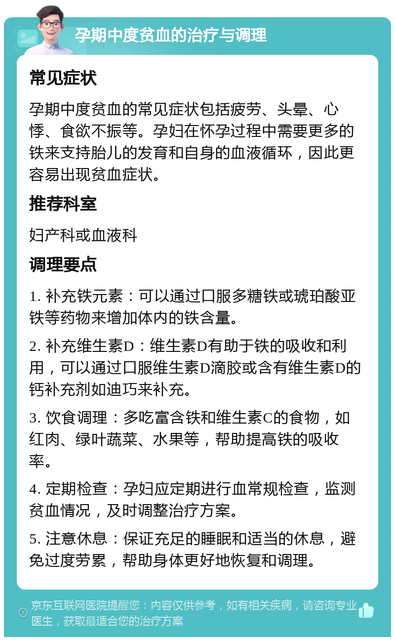 孕期中度贫血的治疗与调理 常见症状 孕期中度贫血的常见症状包括疲劳、头晕、心悸、食欲不振等。孕妇在怀孕过程中需要更多的铁来支持胎儿的发育和自身的血液循环，因此更容易出现贫血症状。 推荐科室 妇产科或血液科 调理要点 1. 补充铁元素：可以通过口服多糖铁或琥珀酸亚铁等药物来增加体内的铁含量。 2. 补充维生素D：维生素D有助于铁的吸收和利用，可以通过口服维生素D滴胶或含有维生素D的钙补充剂如迪巧来补充。 3. 饮食调理：多吃富含铁和维生素C的食物，如红肉、绿叶蔬菜、水果等，帮助提高铁的吸收率。 4. 定期检查：孕妇应定期进行血常规检查，监测贫血情况，及时调整治疗方案。 5. 注意休息：保证充足的睡眠和适当的休息，避免过度劳累，帮助身体更好地恢复和调理。