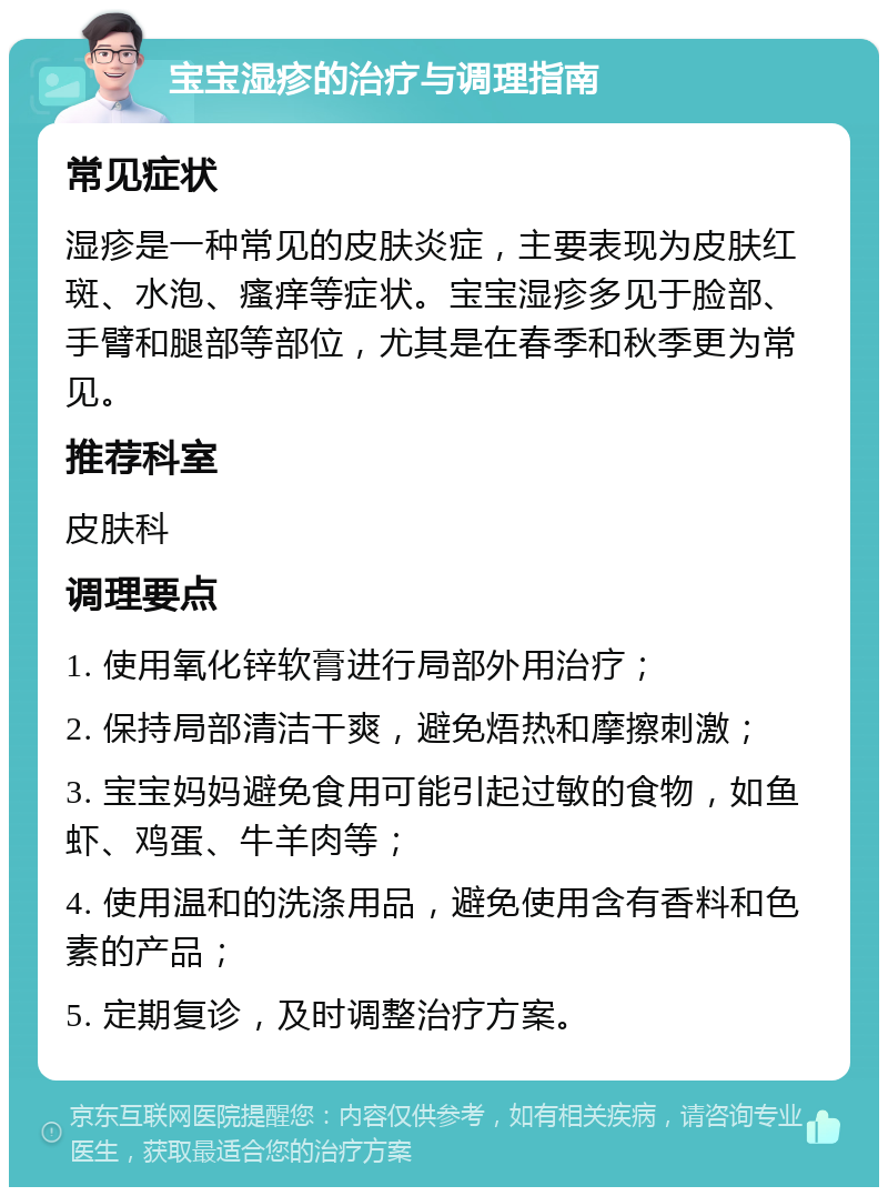 宝宝湿疹的治疗与调理指南 常见症状 湿疹是一种常见的皮肤炎症，主要表现为皮肤红斑、水泡、瘙痒等症状。宝宝湿疹多见于脸部、手臂和腿部等部位，尤其是在春季和秋季更为常见。 推荐科室 皮肤科 调理要点 1. 使用氧化锌软膏进行局部外用治疗； 2. 保持局部清洁干爽，避免焐热和摩擦刺激； 3. 宝宝妈妈避免食用可能引起过敏的食物，如鱼虾、鸡蛋、牛羊肉等； 4. 使用温和的洗涤用品，避免使用含有香料和色素的产品； 5. 定期复诊，及时调整治疗方案。