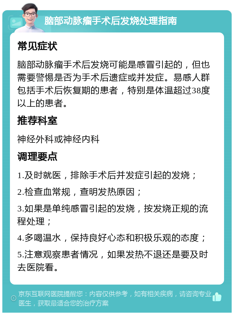 脑部动脉瘤手术后发烧处理指南 常见症状 脑部动脉瘤手术后发烧可能是感冒引起的，但也需要警惕是否为手术后遗症或并发症。易感人群包括手术后恢复期的患者，特别是体温超过38度以上的患者。 推荐科室 神经外科或神经内科 调理要点 1.及时就医，排除手术后并发症引起的发烧； 2.检查血常规，查明发热原因； 3.如果是单纯感冒引起的发烧，按发烧正规的流程处理； 4.多喝温水，保持良好心态和积极乐观的态度； 5.注意观察患者情况，如果发热不退还是要及时去医院看。