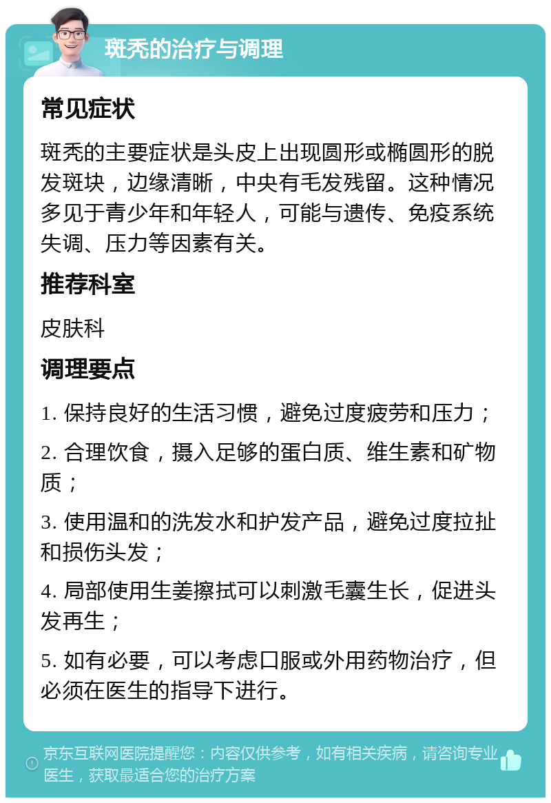 斑秃的治疗与调理 常见症状 斑秃的主要症状是头皮上出现圆形或椭圆形的脱发斑块，边缘清晰，中央有毛发残留。这种情况多见于青少年和年轻人，可能与遗传、免疫系统失调、压力等因素有关。 推荐科室 皮肤科 调理要点 1. 保持良好的生活习惯，避免过度疲劳和压力； 2. 合理饮食，摄入足够的蛋白质、维生素和矿物质； 3. 使用温和的洗发水和护发产品，避免过度拉扯和损伤头发； 4. 局部使用生姜擦拭可以刺激毛囊生长，促进头发再生； 5. 如有必要，可以考虑口服或外用药物治疗，但必须在医生的指导下进行。