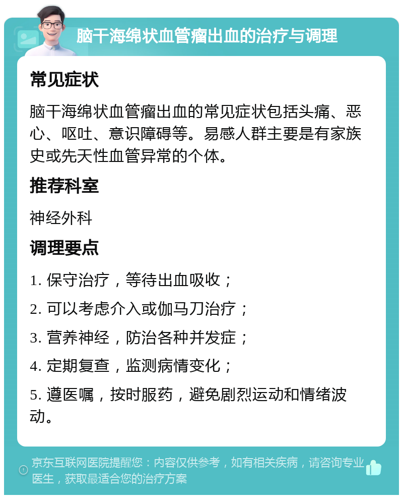 脑干海绵状血管瘤出血的治疗与调理 常见症状 脑干海绵状血管瘤出血的常见症状包括头痛、恶心、呕吐、意识障碍等。易感人群主要是有家族史或先天性血管异常的个体。 推荐科室 神经外科 调理要点 1. 保守治疗，等待出血吸收； 2. 可以考虑介入或伽马刀治疗； 3. 营养神经，防治各种并发症； 4. 定期复查，监测病情变化； 5. 遵医嘱，按时服药，避免剧烈运动和情绪波动。