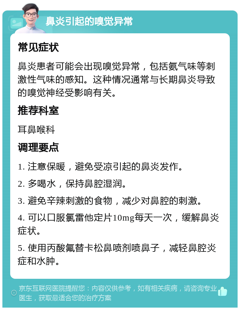 鼻炎引起的嗅觉异常 常见症状 鼻炎患者可能会出现嗅觉异常，包括氨气味等刺激性气味的感知。这种情况通常与长期鼻炎导致的嗅觉神经受影响有关。 推荐科室 耳鼻喉科 调理要点 1. 注意保暖，避免受凉引起的鼻炎发作。 2. 多喝水，保持鼻腔湿润。 3. 避免辛辣刺激的食物，减少对鼻腔的刺激。 4. 可以口服氯雷他定片10mg每天一次，缓解鼻炎症状。 5. 使用丙酸氟替卡松鼻喷剂喷鼻子，减轻鼻腔炎症和水肿。