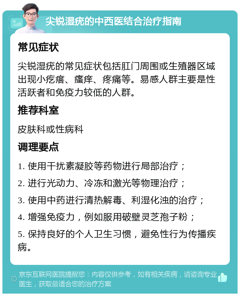 尖锐湿疣的中西医结合治疗指南 常见症状 尖锐湿疣的常见症状包括肛门周围或生殖器区域出现小疙瘩、瘙痒、疼痛等。易感人群主要是性活跃者和免疫力较低的人群。 推荐科室 皮肤科或性病科 调理要点 1. 使用干扰素凝胶等药物进行局部治疗； 2. 进行光动力、冷冻和激光等物理治疗； 3. 使用中药进行清热解毒、利湿化浊的治疗； 4. 增强免疫力，例如服用破壁灵芝孢子粉； 5. 保持良好的个人卫生习惯，避免性行为传播疾病。