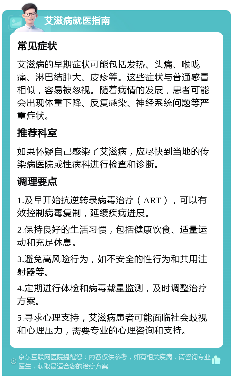 艾滋病就医指南 常见症状 艾滋病的早期症状可能包括发热、头痛、喉咙痛、淋巴结肿大、皮疹等。这些症状与普通感冒相似，容易被忽视。随着病情的发展，患者可能会出现体重下降、反复感染、神经系统问题等严重症状。 推荐科室 如果怀疑自己感染了艾滋病，应尽快到当地的传染病医院或性病科进行检查和诊断。 调理要点 1.及早开始抗逆转录病毒治疗（ART），可以有效控制病毒复制，延缓疾病进展。 2.保持良好的生活习惯，包括健康饮食、适量运动和充足休息。 3.避免高风险行为，如不安全的性行为和共用注射器等。 4.定期进行体检和病毒载量监测，及时调整治疗方案。 5.寻求心理支持，艾滋病患者可能面临社会歧视和心理压力，需要专业的心理咨询和支持。