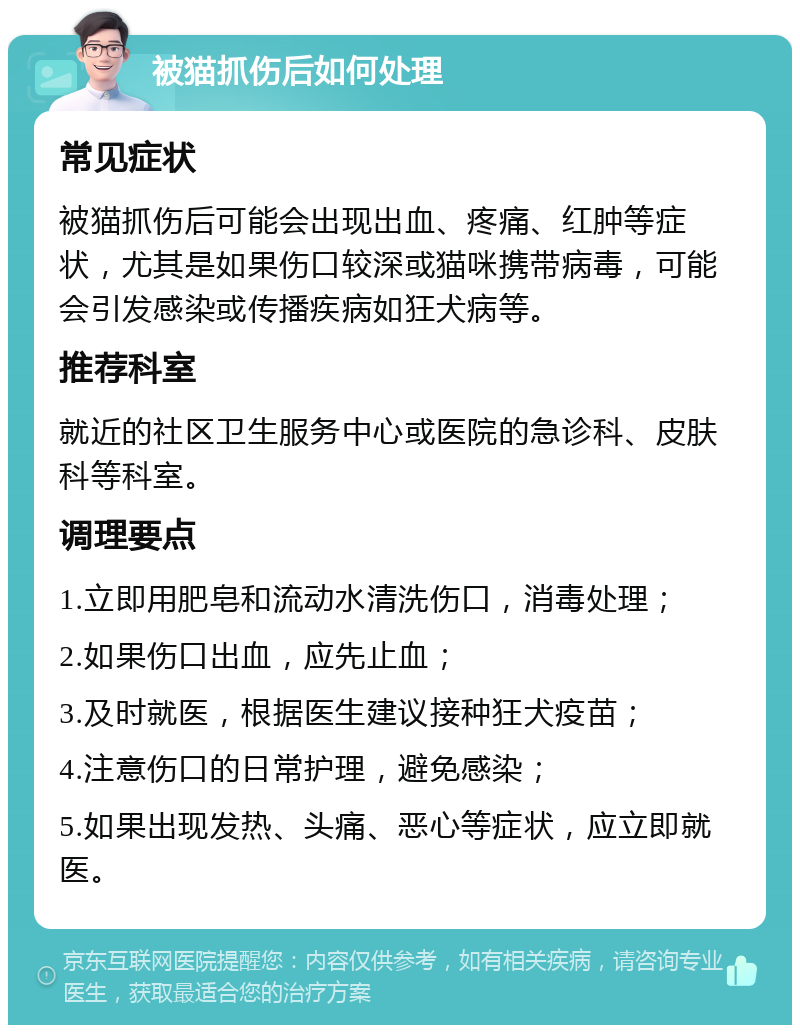 被猫抓伤后如何处理 常见症状 被猫抓伤后可能会出现出血、疼痛、红肿等症状，尤其是如果伤口较深或猫咪携带病毒，可能会引发感染或传播疾病如狂犬病等。 推荐科室 就近的社区卫生服务中心或医院的急诊科、皮肤科等科室。 调理要点 1.立即用肥皂和流动水清洗伤口，消毒处理； 2.如果伤口出血，应先止血； 3.及时就医，根据医生建议接种狂犬疫苗； 4.注意伤口的日常护理，避免感染； 5.如果出现发热、头痛、恶心等症状，应立即就医。